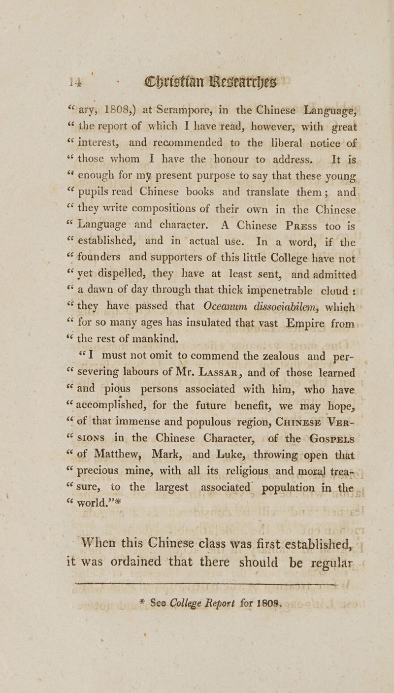 &amp; ary, 1808,) at Serampore, in the Chinese Language; “‘ the report of which I have read, however, with great | ‘“‘ interest, and recommended to the liberal notice of ‘© those whom I have the honour to address. It is “‘ enough for my present purpose to say that these young ‘¢ pupils read Chinese books and translate them; and “ they write compositions of their own in the Chinese “‘ Language and character. A Chinese Prxss too is ‘established, and in ‘actual use. In a word, if the “founders and supporters of this little College have not “yet dispelled, they have at least sent, and admitted “a dawn of day through that thick impenetrable cloud : “they have passed that Oceanwm dissociabilem, whieh’: ““ for so many ages has insulated that vast Empire from. ‘* the rest of mankind. : “J must not omit to commend the zealous and per- «s severing labours of Mr. Lassar, and of those learned | “and pious persons associated with him, who have, ay accomplished, for the future benefit, we may hope, “of that immense and populous region, CurnzsE Ver- “sions in the Chinese Character, of the GospELs ‘of Matthew, Mark, and Luke, throwing open that “precious mine, with all its religious and moral trea-. “sure, io the largest associated population in the ., “¢ world.’’* “When this Chinese class was first. established, 7 it was ordained that there should be regular