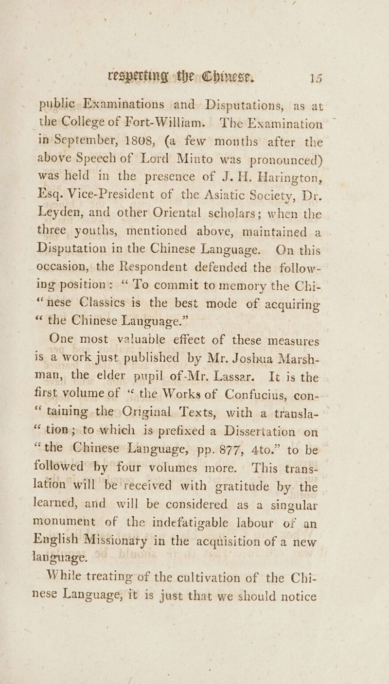 public- Examinations and. Disputations, as at the College of Fort-William. The Examination in September, 1808, (a few months after the above Speech of Lord Minto was pronounced) was held in the presence of J. H. Harington, Esq. Vice-President of the Asiatic Society, Dr. Leyden, and other Oriental scholars; when the three youths, mentioned above, maintained a Disputation in the Chinese Language. On this occasion, the Respondent defended the follow- ing position: “ To commit to memory the Chi- “nese Classics is the best mode of acquiring “ the Chinese Language.” One most valuable effect of these measures is a work just published by Mr. Joshua Marsh- man, the elder pupil of-Mr. Lassar. It is the first volume of ‘“ the Works of Confucius, con- “ taining. the Original Texts, with a transla- “ tion; to which is prefixed.a Dissertation on “the Chinese Language, pp. 877, 4to.” to be followed’ by four volumes more. This trans-_ lation will be received with gratitude by. the learned, and will be considered as a singular monument of the indefatigable labour of an English Missionaty in the acaaI HON of a new language. While treating of the cultivation of the Chi- nese Language, it is just that we should notice