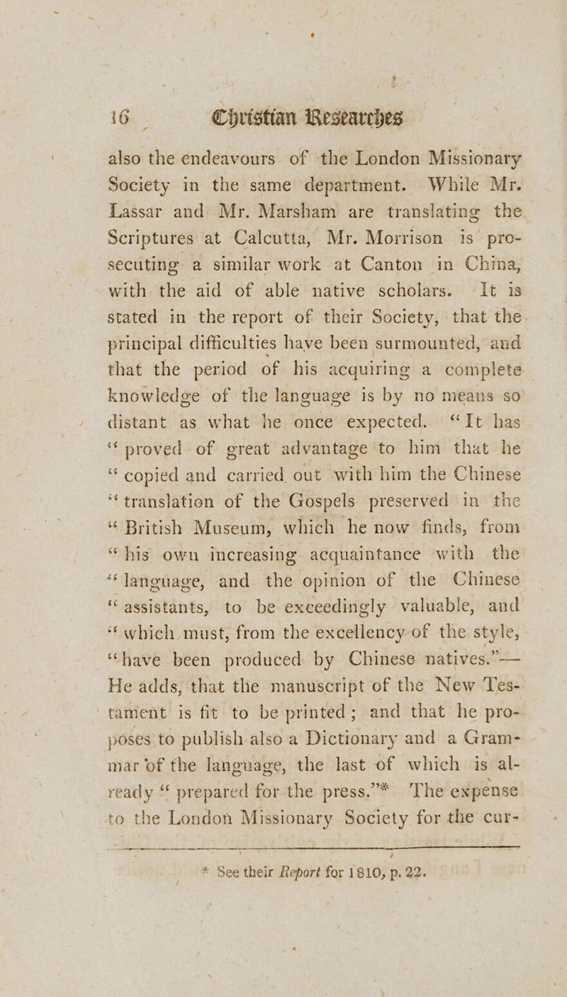 also the endeavours of ‘the London Missionary Society in the same department. While Mr. Lassar and Mr. Marsham are translating the Scriptures at Calcutta, Mr. Morrison is pro- secuting a similar work at Canton in China, with the aid of able native scholars. It is stated in the report of their Society, that the principal difficulties have been surmounted, and that the period of his acquiring a complete knowledge of the language is by no meaus so distant as what he once expected. “It has ‘‘ proved of great advantage to him that he “ copied and carried out with him the Chinese ‘translation of the Gospels preserved in the ‘“ British Museum, which he now finds, from “his own increasing acquaintance with the “‘ language, and the opinion of the Chinese “assistants, to be exceedingly valuable, and ‘which must, from the excellency of the style, “have been produced by Chinese natives.”—— He adds, that the manuscript of the New Tes- tament is fit to be printed ; and that he pro- poses to publish also a Dictionary and a Gram- mar of the language, the last of which is al- ready ‘* prepared for the press.”* ‘The expense to the London Missionary Society for the cur- oe 7