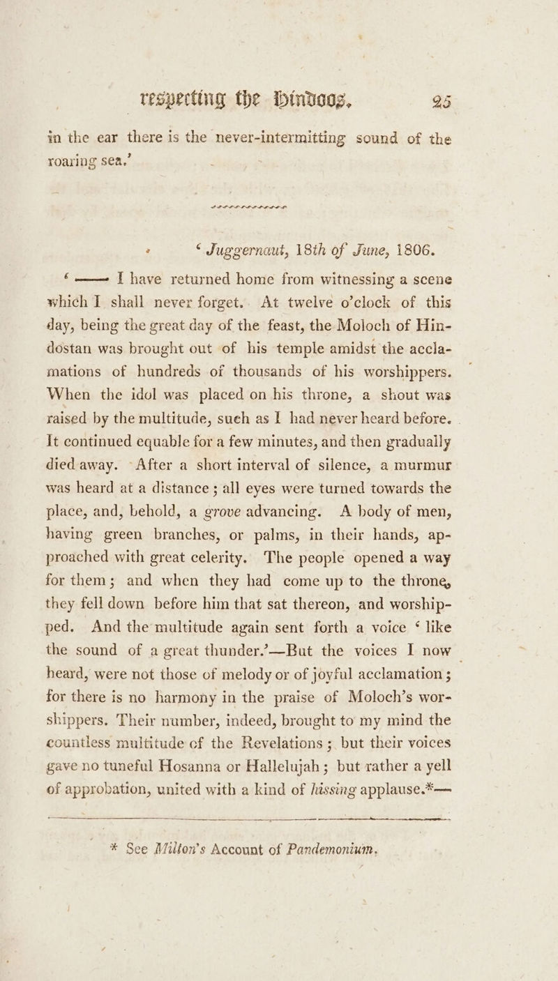 in the ear there is the never-intermitting sound of the roaring sea,’ PPD L LLL E LODE LA : “Juggernaut, 18th of June, 1806. ‘—— {have returned home from witnessing a scene which I shall never forget.. At twelve o’clock of this day, being the great day of the feast, the Moloch of Hin- dostan was brought out of his temple amidst the accla- mations of hundreds of thousands of his worshippers. When the idol was placed on his throne, a shout was raised by the multitude, sueh as I had never heard before. . it continued equable for a few minutes, and then gradually died away. After a short interval of silence, a murmur was heard at a distance; all eyes were turned towards the place, and, behold, a grove advancing. A body of men, having green branches, or palms, in their hands, ap- proached with great celerity. The people opened a way for them; and when they had come up to the throne, they fell down before him that sat thereon, and worship- ped. And the multitude again sent forth a voice ‘ like the sound of a great thunder.’—But the voices I now heard, were not those of melody or of joyful acclamation ; for there is no harmony in the praise of Moloch’s wor- shippers. Their number, indeed, brought to my mind the countless multitude cf the Revelations ;. but their voices gave no tuneful Hosanna or Hallelujah; but rather a yell of approbation, united with a kind of hissing applause.*— —_ 3 SS ee Ce ee * See Milton's Account of Pandemonium,