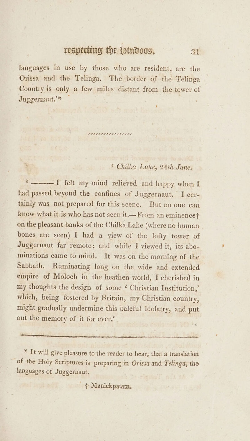 languages in use by those who are resident, are the Orissa and the Telinga. The border of the Telinga | Country is only a few miles distant from the tower of Juggernaut’* ~ sat PPL D LDL LLP LOL EL LOL % “ Chilka Lake, 24th June. ‘___ T_ felt my mind relieved and happy when I had passed beyond the confines of Juggernaut. I cer- tainly was not prepared for this scene. But no one can know what it is who has not seen it—From an eminencet on the pleasant banks of the Chilka Lake (where no human bones. are seen) I had a view of the lofty tower of Juggernaut far remote; and while I viewed it, its abo- minations came to mind. It was on the morning of the Sabbath. Ruminating long on the wide and extended empire of Moloch in the heathen world, I cherished in my thoughts the design of some ¢ Christian Institution,’ which, being fostered by Britain, my Christian country, might gradually undermine this baleful idolatry, and put out the memory of it for ever.’ * It will give pleasure to the reader to hear, that a translation _ of the Holy Scriptures is preparing in Orissa and Telinga, the languages of Juggernaut. ~ + Manickpatam,