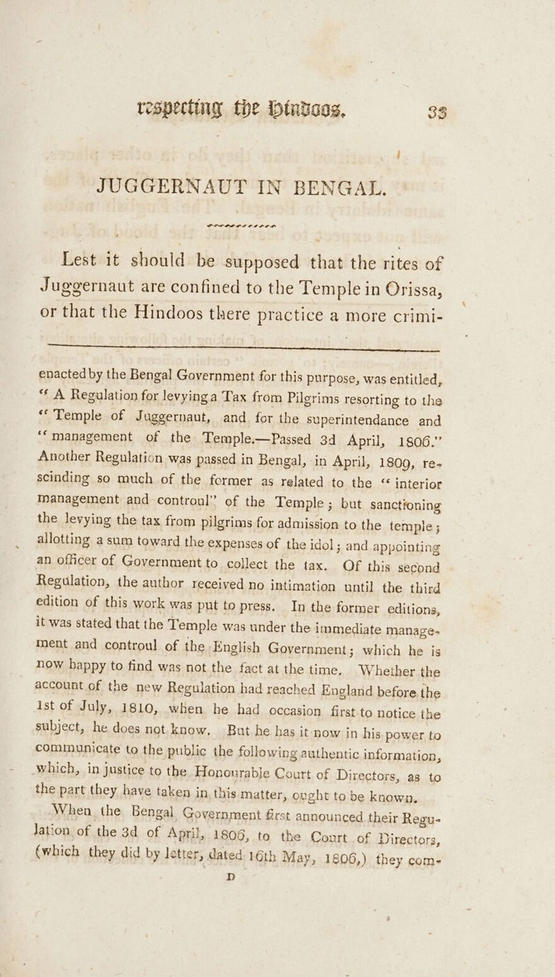 respecting the bt€ataag, 38 JUGGERNAUT IN BENGAL. POPOL I CB LO, Lest it should be supposed that the rites of Juggernaut are confined to the Temple in Orissa, or that the Hindoos there practice a more crimi- tert ap enacted by the Bengal Government for this purpose, was entitled, ** A Regulation for levying a Tax from Pilgrims resorting to the “Temple of Juggernaut, and for the superintendance and ‘“management of the Temple.—Passed 3d April, 1806.” Another Regulation was passed in Bengal, in April, 1809, re- scinding so much of the former as related to the “ interior Management and controul” of the Temple; but sanctroning the levying the tax from pilgrims for admission to the temple; allotting asum toward the expenses of the idol; and appointing an officer of Government to collect the tax. Of this second Regulation, the author received no intimation until the third edition of this work was put to press. In the former editions, it was stated that the Temple was under the immediate manage- ment and controul of the English Government; which he js now happy to find was not the fact at the time. Whether the account of the new Regulation had reached England before the ist of July, 1810, when he had occasion first.to notice the subject, he does not know. But he has it now in his. power to communicate to the public the following authentic information, which, in justice to the Honourable Court of Directors, as to the part they have taken in this matter, ought tobe known. When the Bengal Government first announced their Regu- Jation of the 3d of April, 1806, to the Court of Directors, (which they did by letter, dated. 16th May, 1806,) they com- D