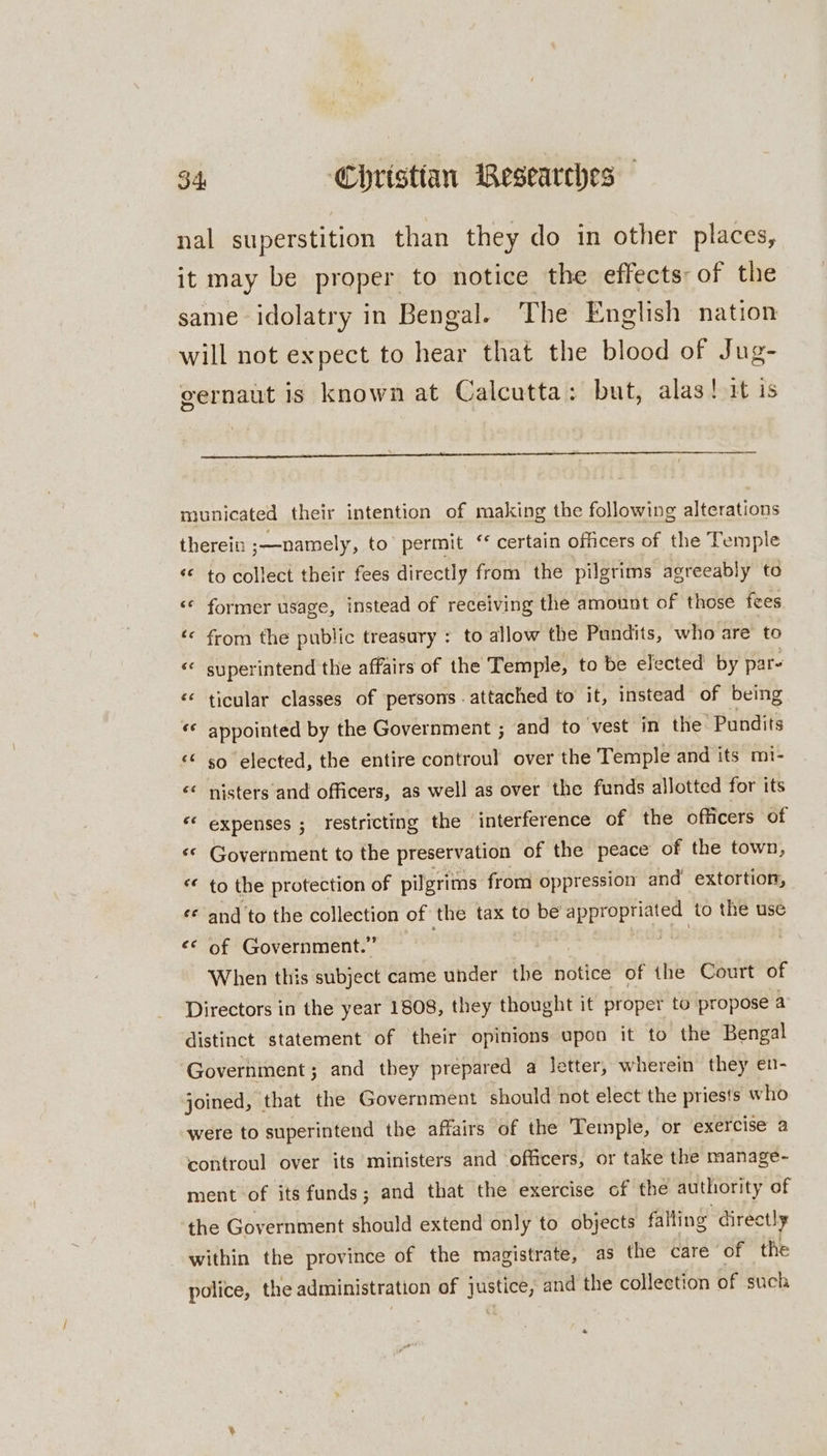 nal superstition than they do in other places, it may be proper to notice the effects: of the same idolatry in Bengal. The English nation will not expect to hear that the blood of Jug- gernaut is known at Calcutta: but, alas! it is municated their intention of making the following alterations therein ;—namely, to permit ‘ certain officers of the Temple ‘© to collect their fees directly from the pilgrims agreeably to ‘* former usage, instead of receiving the amount of those fees ‘© from the public treasury : to allow the Pundits, who are to « superintend the affairs of the Temple, to be elected by par- ‘* ticular classes of persons . attached to it, instead of being «© appointed by the Government ; and to vest in HetPandits ‘© so elected, the entire controul over the Temple and its mi- “* nisters and officers, as well as over the funds allotted for its ‘* expenses ; restricting the interference of the officers of «© Government to the preservation of the peace of the town, *« to the protection of pilgrims from oppression and extortion, ¢* and to the collection of the tax to be aes to the use &lt;&lt; of Government.” | When this subject came under the notice of the Court of Directors in the year 1808, they thought it proper to propose a distinct statement of their opinions upon it to the Bengal Government; and they prepared a letter, wherein they en- joined, that the Government should not elect the priests who were to superintend the affairs of the Temple, or exercise a controul over its ministers and officers, or take the manage- ment of its funds; and that the exercise of the authority of the Government should extend only to objects falling directly within the province of the magistrate, as the care of the police, the administration of justice, and the collection of such