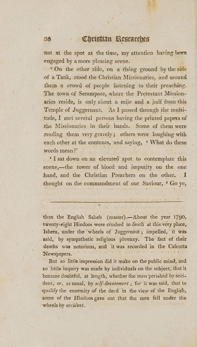 38 Christan Researches Niot at the spot at the time, my attention having been engaged by a more pleasing scene. | . © On the other side, on a tising ground by the tte of a'Tank, stood the Christian Missionaries, and around them a crowd of people listening to their preaching. The town of Serampore, where the Protestant Mission- aries reside, is only about a mile and a half from this Temple of Juggernaut. “As I passed through the multi- tude, I met several persons having the printed papers of the Missionaries in: their hands. Some of them were reading them very gravely; others were laughing with each other at the contents, and saying, ‘ What do these words mean?’ na | ‘Isat down on an elevated spot to contemplate this scene,—the tower of blood and impurity on the one hand, and the Christian Preachers on the other. I thought on the commandment of our Saviour,.¢ Go ye, a than the English Saheb (master).—About the year 1790, twenty-eight Hindoos were crushed to death at this very place, Ishera, under the ‘wheels of Juggernaut ; j impelled, ” it was said, by sympathetic religious phrenzy. The fact of their deaths was notorious, AN it ‘was recorded in ue Cae Newspapers. | ) But so little impression did it make on the public mind, and so little inquiry was made by individuals on the subject, that it became doubtful, at length, whether the men perished by acci- dent, or, as usual, by se/f-devotement ; for it was said, that to qualify the enormity of the deed in the view of the English, some of the Hindoos gave out that the men fell under Hy ‘wheels by accident. |