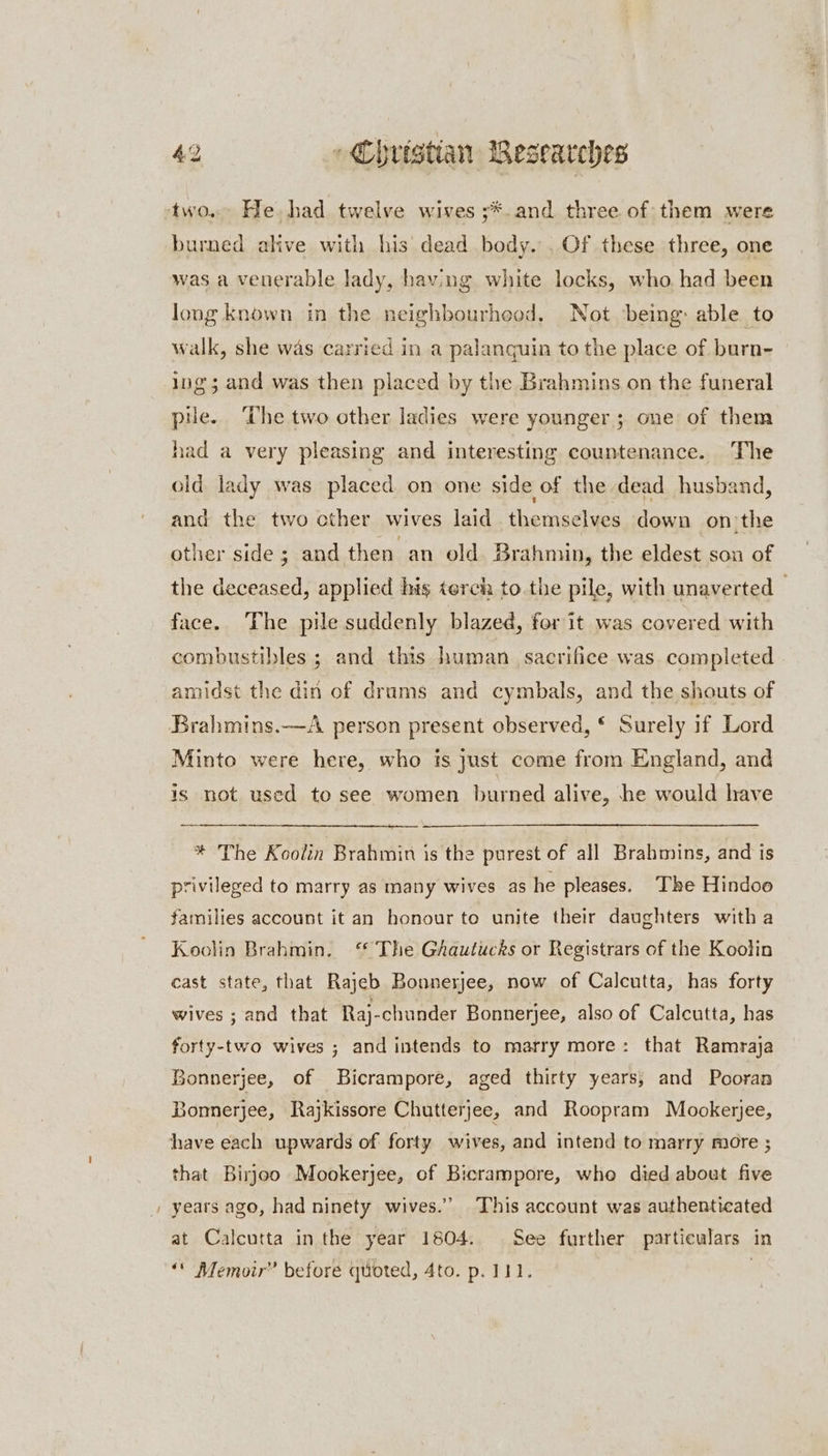 two. He, had twelve wives ;*. and three of: them were burned alive with his dead body. . Of these three, one was a venerable lady, having white locks, who. had been long known in the neighbourheod, Not ‘being: able to walk, she was carried in a palanguin to the place of burn- ing; and was then placed by the Brahmins on the funeral pile. The two other ladies were younger; one of them had a very pleasing and interesting countenance. The old lady was placed on one side of the dead husband, and the two other wives laid themselves down on the other side ; and then an old Brahmin, the eldest son of the deceased, applied his terch to.the pile, with unaverted — face. The pile suddenly blazed, for it was covered with combustibles ; and this human sacrifice was. completed amidst the din of drums and cymbals, and the shouts of Brahmins.—A person present observed, * Surely if Lord Minto were here, who is just come from England, and is not used to see women burned alive, he would have * The Koolin Brahmin is the purest of all Brahmins, and is privileged to marry as many wives as he pleases. The Hindoo families account it an honour to unite their daughters with a Koolin Brahmin. ‘ The GAautucks or Registrars of the Koolin cast state, that Rajeb Bonnerjee, now of Calcutta, has forty wives ; and that Raj-chunder Bonnerjee, also of Calcutta, has forty-two wives ; and intends to marry more: that Ramraja Bonnerjee, of Bicrampore, aged thirty years, and Pooran Bonnerjee, Rajkissore Chutterjee, and Roopram Mookerjee, have each upwards of forty wives, and intend to marry more ; that Birjoo Mookerjee, of Bicrampore, who died about five years ago, had ninety wives.” This account was authenticated at Calcutta inthe year 1804. See further particulars in ‘* Memoir” before quoted, 4to. p. 111. :