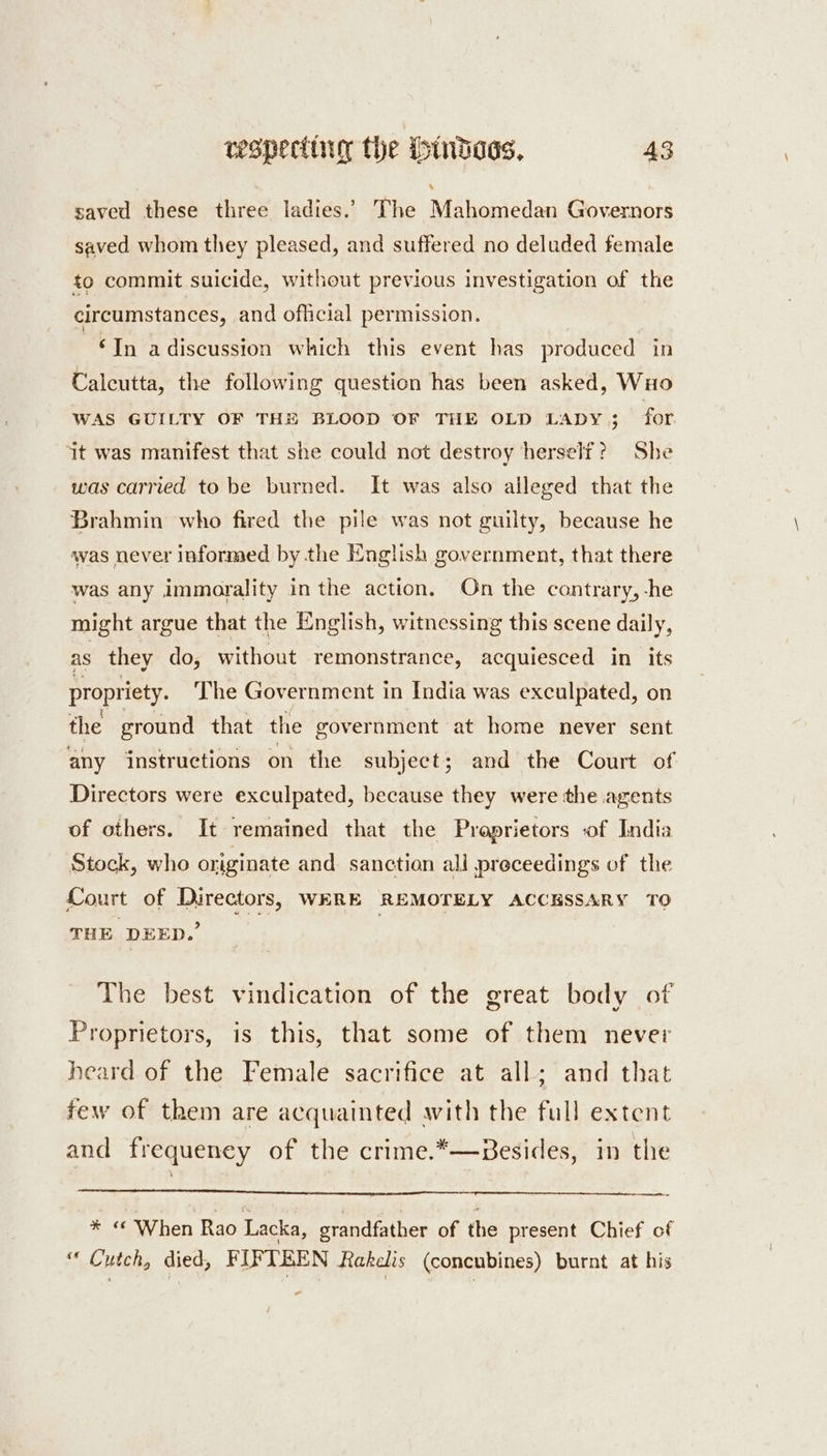 saved these three ladies.’ The Mahomedan Governors saved whom they pleased, and suffered no deluded female to commit suicide, without previous investigation of the circumstances, and official permission. ~€In adiscussion which this event has produced in Calcutta, the following question has been asked, WxHo WAS GUILTY OF TH® BLOOD OF THE OLD LADY; for ‘it was manifest that she could not destroy herself? She was carried to be burned. It was also alleged that the Brahmin who fired the pile was not guilty, because he was never informed by the English government, that there was any immorality in the action. On the contrary, -he might argue that the English, witnessing this scene daily, as they do, without remonstrance, acquiesced in its propriety. The Government in India was exculpated, on the ground that the government at home never sent any instructions on the subject; and the Court of Directors were exculpated, because they were the agents of others. It remained that the Proprietors of India Stock, who originate and sanction all preceedings of the Court of Directors, WERE REMOTELY ACCESSARY TO THE DEED.’ | The best vindication of the great body of Proprietors, is this, that some of them never heard of the Female sacrifice at all; and that few of them are acquainted avith the full extent and frequeney of the crime.*—Besides, in the gM When Rao Lacka, grandfather of the present Chief of “ Cutch, died, FIFTEEN Rakelis (concubines) burnt at his