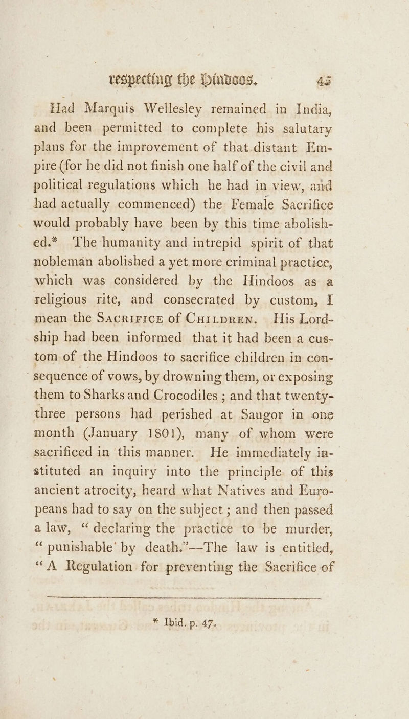 Had Marquis Wellesley remained in India, and been permitted to complete his salutary plans for the improvement of that.distant Em- pire (for he did not finish one half of the civil and political regulations which he had in view, and had actually commenced) the Female Sacrifice would probably have been by this time abolish- ed.* The humanity and intrepid spirit of that nobleman abolished a yet more criminal practice, which was considered by the Hindoos as a religious rite, and consecrated by custom, [ mean the Sacririce of Cuitpren. His Lord- ship had been informed that it had been a cus- tom of the Hindoos to sacrifice children in con- sequence of vows, by drowning them, or exposing them to Sharks and Crocodiles ; and that twenty- three persons had perished at Saugor im one month (January 1801), many of whom were sacrificed in this manner. He immediately in- stituted an inquiry into the principle of this ancient atrocity, heard what Natives and Euro- peans had to say on the subject ; and then passed alaw, “declaring the practice to be murder, “ punishable’ by death.’--The law is entitled, ‘“A Regulation for preventing the Sacrifice of * Ibid. p. 47.