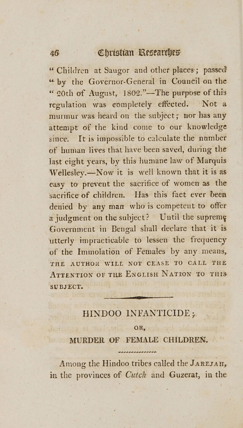 “ Children at Saugor and other places; passed “by the Governor-General in Council on the “ooth of August, 1802.”—The purpose of this regulation was completely effected. Not a murmur was heard on the subject; nor has any attempt of the kind come to our knowledge since. It is impossible to calculate the number of human lives that have been saved, during the last eight years, by this humane law of Marquis Wellesley.— Now it is well known that it is as easy to prevent the sacrifice of women as the sacrifice of children. Has this faet ever been denied by any mam who ts competent to offer a judgment on the subject? Until the suprem¢ Government in Bengal shall declare that it 1s utterly impracticable to lessen the frequency of the Immolation of Females by any means, THE AUTHOR WILL NOT CEASE TO CALL THE ATTENTION oF THE EnoiisH NATION TO THIS SUBJECT. HINDOO INFANTICIDE ;. OR, MURDER OF FEMALE CHILDREN. Among the Hindoo tribes called the J AREJAH, in the provinces of Cutck and Guzerat, in the