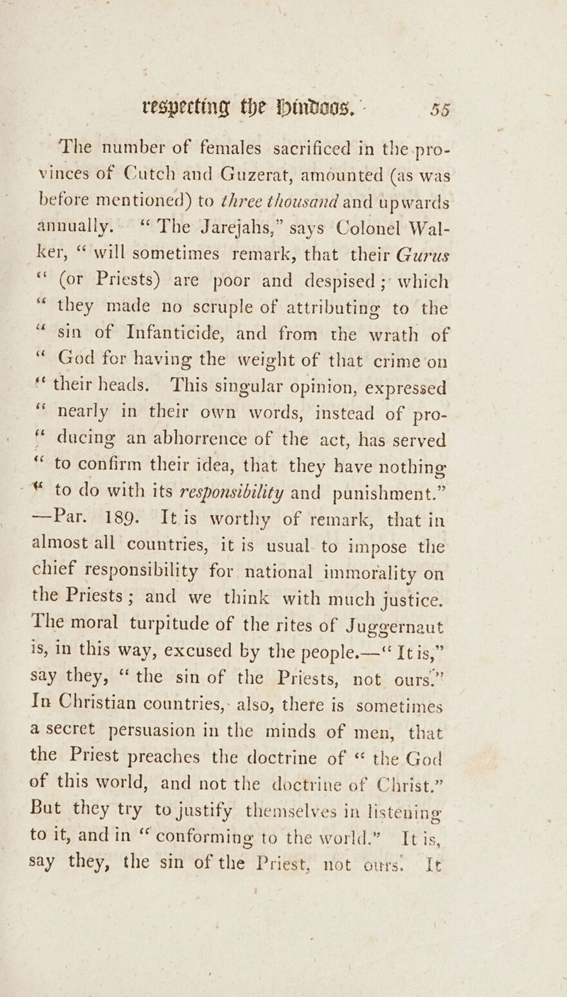 The number of females sacrificed in the pro- vinces of Cutch and Guzerat, amounted (as was before mentioned) to three thousand and upwards annually. ‘* The Jarejahs,” says Colonel Wal- ker, “ will sometimes remark, that their Gurus ‘““ (or Priests) are poor and despised ;' which “they made no scruple of attributing to the “sin of Infanticide, and from the wrath of “God for having the weight of that crime ‘on their heads. This singular opinion, expressed “ nearly in their own words, instead of pro- * ducing an abhorrence of the act, has served “ to confirm their idea, that they have nothing -* to do with its responsibility and punishment.” —Par. 189. It is worthy of remark, that in almost all countries, it is usual. to impose the chief responsibility for national immorality on the Priests; and we think with much justice. The moral turpitude of the rites of Juggernaut is, in this way, excused by the people.—“ It is,” say they, “the sin of the Priests, not ours.” In Christian countries,- also, there is sometimes a secret persuasion in the minds of men, that the Priest preaches the doctrine of “ the God of this world, and not the doctrine of Christ.” But they try to justify themselves in listening toatrand ines conforming to the world.” It is, say they, the sin of the Priest, not ours. It