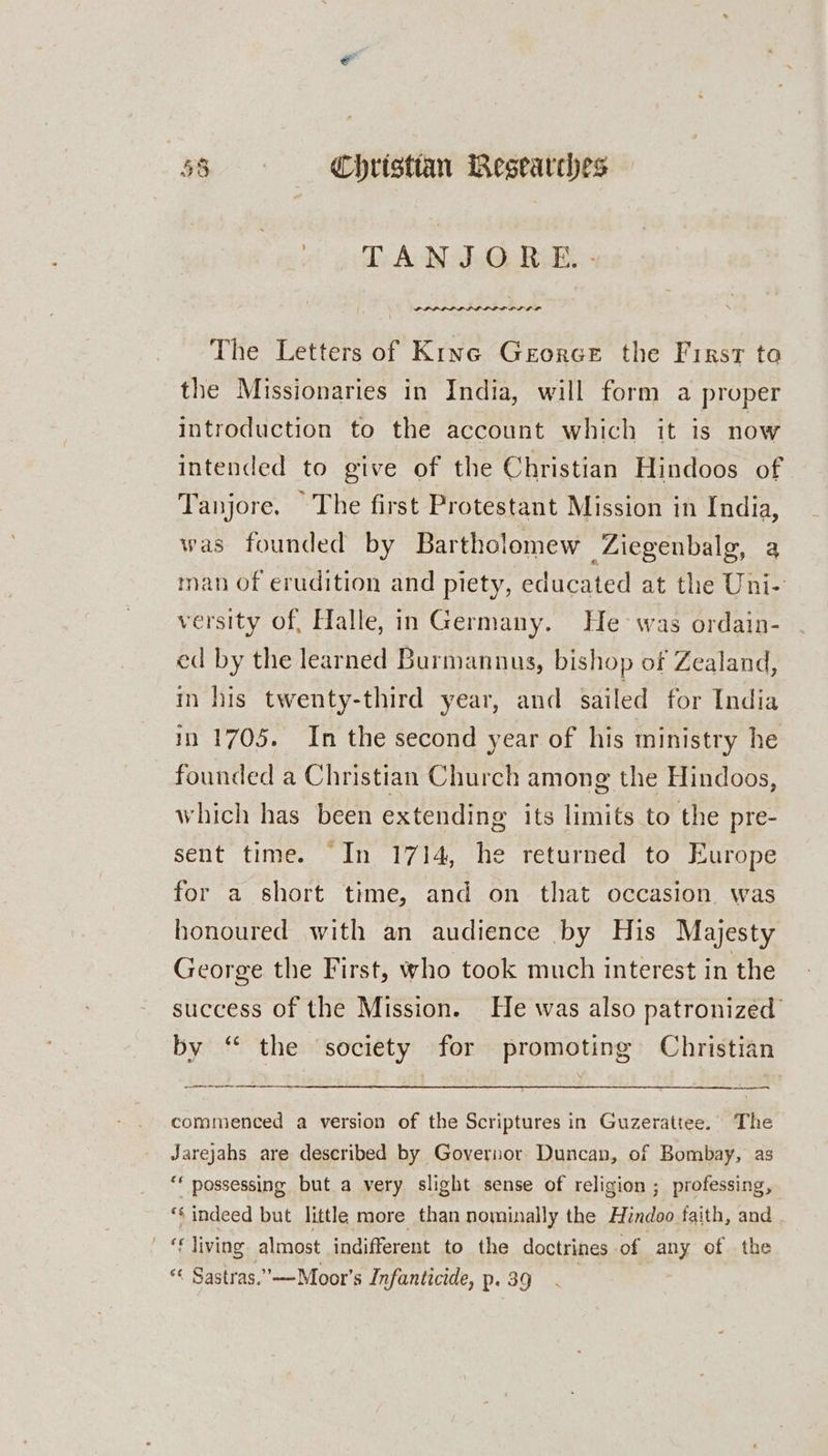 d: AoW ah@, RE: PPLLIP LPL LDL PLD The Letters of Kine Gerorce the First to the Missionaries in India, will form a proper introduction to the account which it is now intended to give of the Christian Hindoos of Tanjore. The first Protestant Mission in India, was founded by Bartholomew Ziegenbalg, a man of erudition and piety, educated at the Uni- versity of, Halle, in Germany. He was ordain- ed by the learned Burmannus, bishop of Zealand, in his twenty-third year, and sailed for India 10 1705. In the second year of his ministry he _ founded a Christian Church among the Hindoos, which has been extending its limits to the pre- sent time. In 1714, he returned to Europe for a short time, and on that occasion was honoured with an audience by His Majesty George the First, who took much interest in the success of the Mission. He was also patronized’ by “ the ‘society for promoting Christian ee a commenced a version of the Scriptures in Guzerattee. The Jarejahs are described by Governor Duncan, of Bombay, as ** possessing but a very slight sense of religion ; professing, ‘&lt; indeed but little more than nominally the Hendoo faith, and f living almost indifferent to the doctrines of any of the « Sastras.’”-—Moor’s Infanticide, p. 39