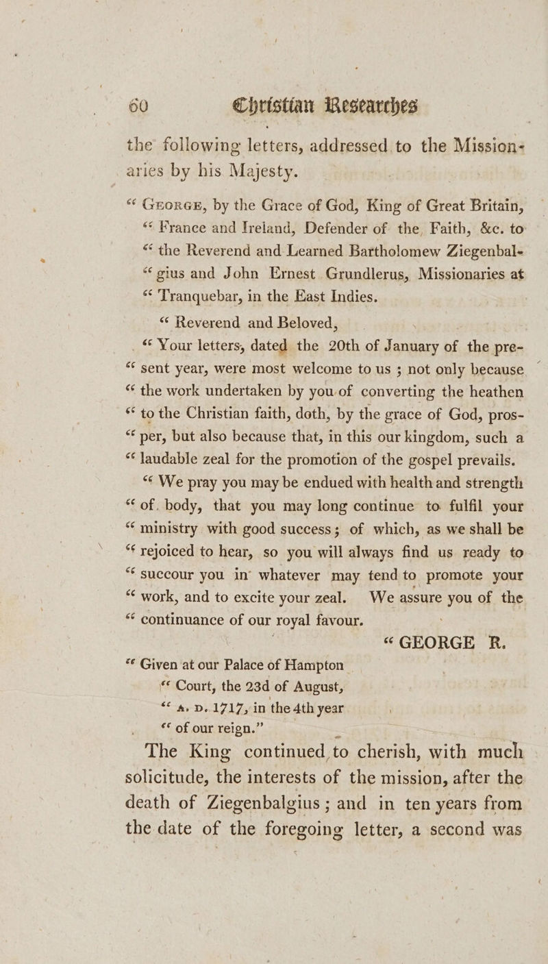 the following letters, addressed to the Mission- aries by his. Majesty. “* GeorGE, by the Grace of God, King of Great Britain, ** Hrance and Ireland, Defender of the, Faith, &amp;c. to “the Reverend and Learned Bartholomew Ziegenbal- *‘gius and John Ernest Grundlerus, Missionaries at “* Tranquebar, in the East Indies. «‘ Reverend and Beloved, _ © Your letters, dated the 20th of January of the pre- “* sent year, were most welcome to us ; not only because ~ “‘ the work undertaken by you of converting the heathen * to the Christian faith, doth, by the grace of God, pros- “* per, but also because that, in this our kingdom, such a ** laudable zeal for the promotion of the gospel prevails. “* We pray you may be endued with health and strength ‘of. body, that you may long continue to fulfil your “‘ ministry with good success; of which, as we shall be *¢ rejoiced to hear, so you will always find us ready to ** succour you in’ whatever may tend to promote your *¢ work, and to excite your zeal. We assure you of the “ continuance of our royal favour. “ GEORGE R. ** Given at our Palace of Hampton *€ Court, the 23d of August, $e ee DAZ 17 in the 4th year “* of our reign.” The King continued, to cherish, with much solicitude, the interests of the mission, after the death of Ziegenbalgius ; and in ten years from the date of the foregoing letter, a second was