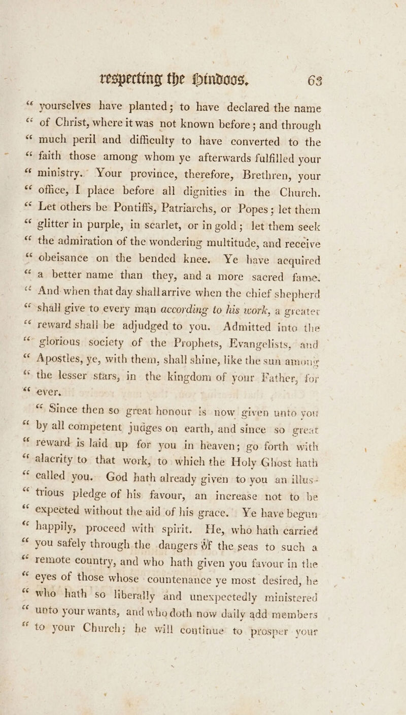 nr a yourselves have planted; to have declared the name of Christ, where it was not known before; and through much peril and difficulty to have converted to the faith those among whom ye afterwards fulfilled your ministry. Your province, therefore, Brethren, your office, I place before all dignities in the Church. Let others be Pontifis, Patriarchs, or Popes; let them glitter in purple, in scarlet, or in gold; let them seek the admiration of the wondering multitude, and receive obeisance on the bended knee. Ye have acquired reward shall be adjudged to you. Admitted into the Apostles, ye, with them, shall shine, like the sun among the lesser stars, in the kingdom of your Father, for ever. “* Since then so great honour is now given unto you by all competent judges on earth, and since so great reward is laid up for you in heaven; go forth with alacrity to that work, to. which the Holy Ghost hath ealled you. God hath already given to you an illus- trious pledge of his favour, an increase not to be expected without the aid of his grace. Ye have begun happily, proceed with spirit. He, who hath carried you sately through the dangers &amp;f the seas to such a remote country, and who hath given you favour in the eyes of those whose countenance ye most desired, he who hath so liberally and unexpectedly ministered unto your wants, and who doth now daily add members to your Church; he will continue to prosper your