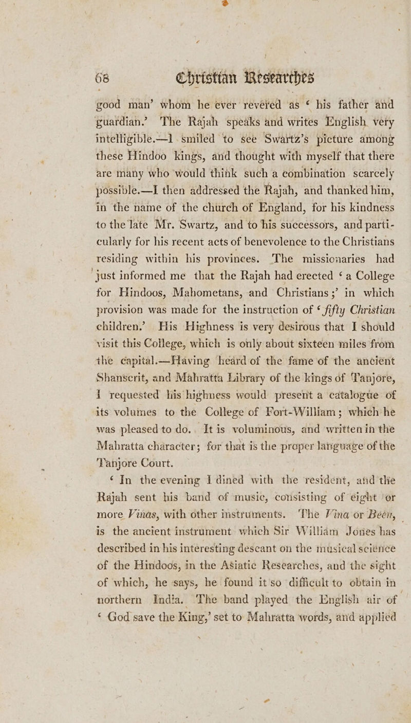 68 Christian Researches good man’ whom he ever reveled as © his father and guardian.’ The Rajah speaks and writes English very intelligible-—l smiled to see Swartz’s picture among these Hindoo kings, and thought with myself that there are many who would think such a combination scarcely possible.—I then addressed the Rajah, and thanked him, in the name of the church of England, for his kindness to the late Mr. Swartz, and to his successors, and parti- cularly for his recent acts of benevolence to the Christians residing within his provinees. The missionaries had just informed me that the Rajah had erected ‘a College for Hindoos, Mahometans, and Christians ;’ in which provision was made for the instruction of * fifty Christian children.’ His Highness is very desirous that I should visit this College, which is only about sixteen miles from the capital.—Having heard of the fame of the ancient Shanscrit, and Mahratta Library of the kings of Tanjore, { requested his highness would present a catalogue of its volumes to the College of Fort-William; which he was pleased to do.. It is voluminous, and written in the Mahratta character; for that is the proper language of the ‘Tanjore Court. ‘In the evening I dined with the resident, and tlie Rajah sent his band of music, consisting of eight ‘or more Vinas, with other instruments. ‘The Vina or Been, — is the ancient instrument which Sir William Jones has described in his interesting descant on the musical science of the Hindoos, in the Asiatic Researches, and the sight of which, he says, he found itso difficult to obtain in northern India. The band played the English air of | “ God save the King,’ set to Mahratta words, and applied