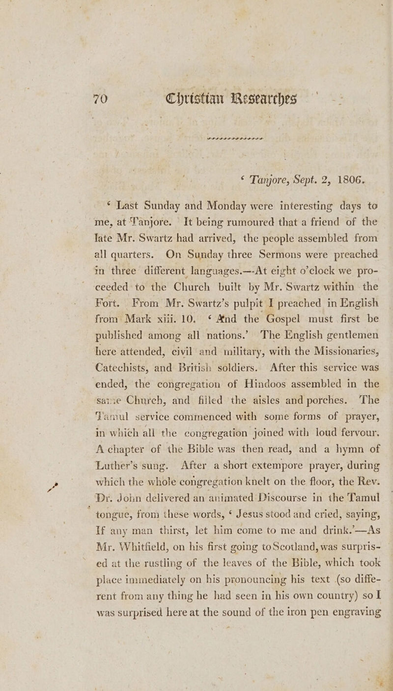 PLIL LIP LLL LLL DL ‘ Tanjore, Sept. 2, 1806. * Last Sunday and Monday were interesting days to me, at Tanjore. It being rumoured that a friend of the late Mr. Swartz had arrived, the people assembled from all quarters. On Sunday three Sermons were preached in three different languages.—-At eight o’clock we pro- ceeded to the Church built by Mr. Swartz within the Fort. From Mr. Swartz’s pulpit I preached in English from! Mark xii. 10. * And the Gospel must first be published among all nations.’ The English gentlemen here attended, civil and military, with the Missionaries, Catechists, and British soldiers. After this service was ‘ended, the congregation of Hindoos assembled in the sainre Church, and filled the aisles and porches. The Tamul service cominenced with some forms of prayer, in which all the congregation joined with loud fervour. A chapter of the Bible was then read, and a hymn of Luther’s sung. After a short extempore prayer, during which the whole congregation knelt on the floor, the Rev. Dr. Join delivered an animated Discourse in the Tamul tongue, from these words, ¢ Jesus stood and cried, saying, If any man thirst, let him come to me. and drink.’-—As ed at the rustling of the leaves of the Bible, which took place immediately on his pronouncing his text (so diffe- rent from any thing he had seen in his own country) so | was surprised here at the sound of the iron pen engraving