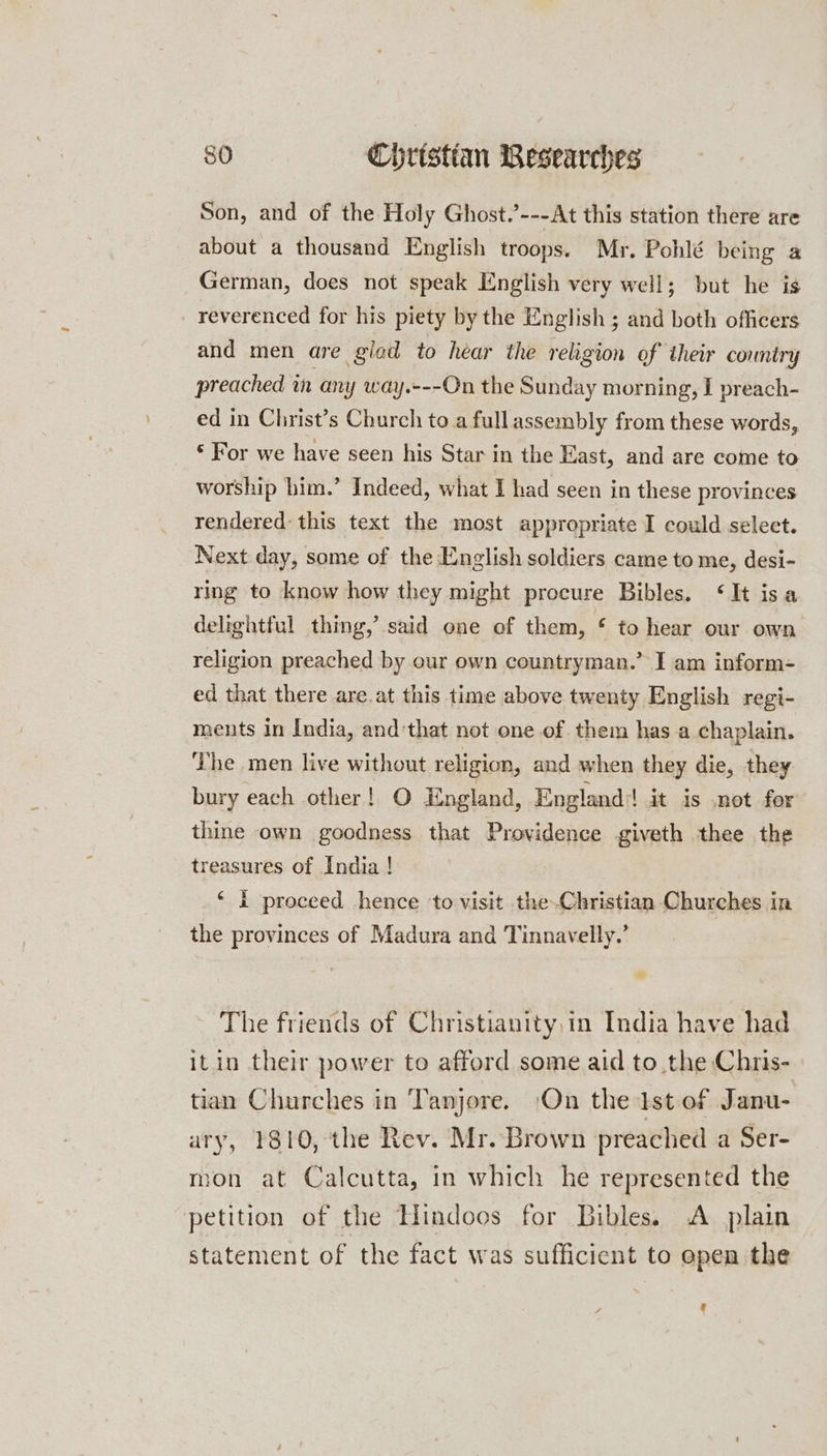 Son, and of the Holy Ghost.’---At this station there are about a thousand English troops. Mr. Pohlé being a German, does not speak English very well; but he is reverenced for his piety by the English ; and both officers and men are gled to hear the religion of their country preached in any way.---On the Sunday morning, I preach- ed in Christ’s Church to.a fullassembly from these words, * For we have seen his Star in the East, and are come to worship him.” Indeed, what I had seen in these provinces rendered: this text the most appropriate I could select. Next day, some of the English soldiers came to me, desi- ring to know how they might procure Bibles. ‘It isa delightful thing,’ said one of them, * to hear our own religion preached by our own countryman.” I am inform- ed that there are.at this time above twenty English regi- ments in India, and:that not one of. them has a chaplain. ‘The men live without religion, and when they die, they bury each other! O England, England:! it is .not for thine own goodness that Providence giveth thee the treasures of India! ‘ I proceed hence ‘to visit the.Christian Churches in the provinces of Madura and Tinnavelly,’ The friends of Christianity,in India have had itin their power to afford some aid to the Chris- tian Churches in Tanjore. On the Ist of Janu- ary, 1810, the Rev. Mr. Brown preached a Ser- mon at Calcutta, in which he represented the petition of the Hindoos for Bibles. A plain statement of the fact was sufficient to open the '