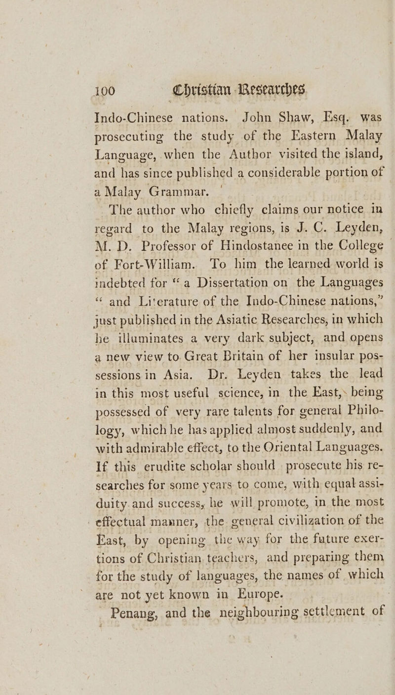 Indo-Chinese nations. John Shaw, Esq. was prosecuting the study of the Eastern Malay Language, when the Author visited the island, and has since published a considerable portion of a Malay Grammar. The author who chiefly claims our notice in regard to the Malay regions, is J. C. Leyden, M. D. Professor of Hindostanee in the College | of Fort-William. To him the learned world is indebted for “a Dissertation on the Languages ‘ and Literature of the Indo-Chinese nations,” just published in the Asiatic Researches, in which he illuminates a very dark subject, and opens a new view to Great Britain of her insular pos- sessions in Asia. Dr. Leyden takes the lead in this most useful science, in the East,. being possessed of very rare talents for general Philo- logy, which he has applied almost suddenly, and with admirable effect, to the Oriental Languages. If this erudite scholar should | prosecute his re- searches for some years to come, with equal assi- duity.and success, he will promote, in the most | effectual manner, the general civilization of the East, by opening the way for the future exer- tions of Christian, teachers, and preparing them for the study of languages, the names of which are not yet known in Europe. Penang, and the neighbouring settlement of