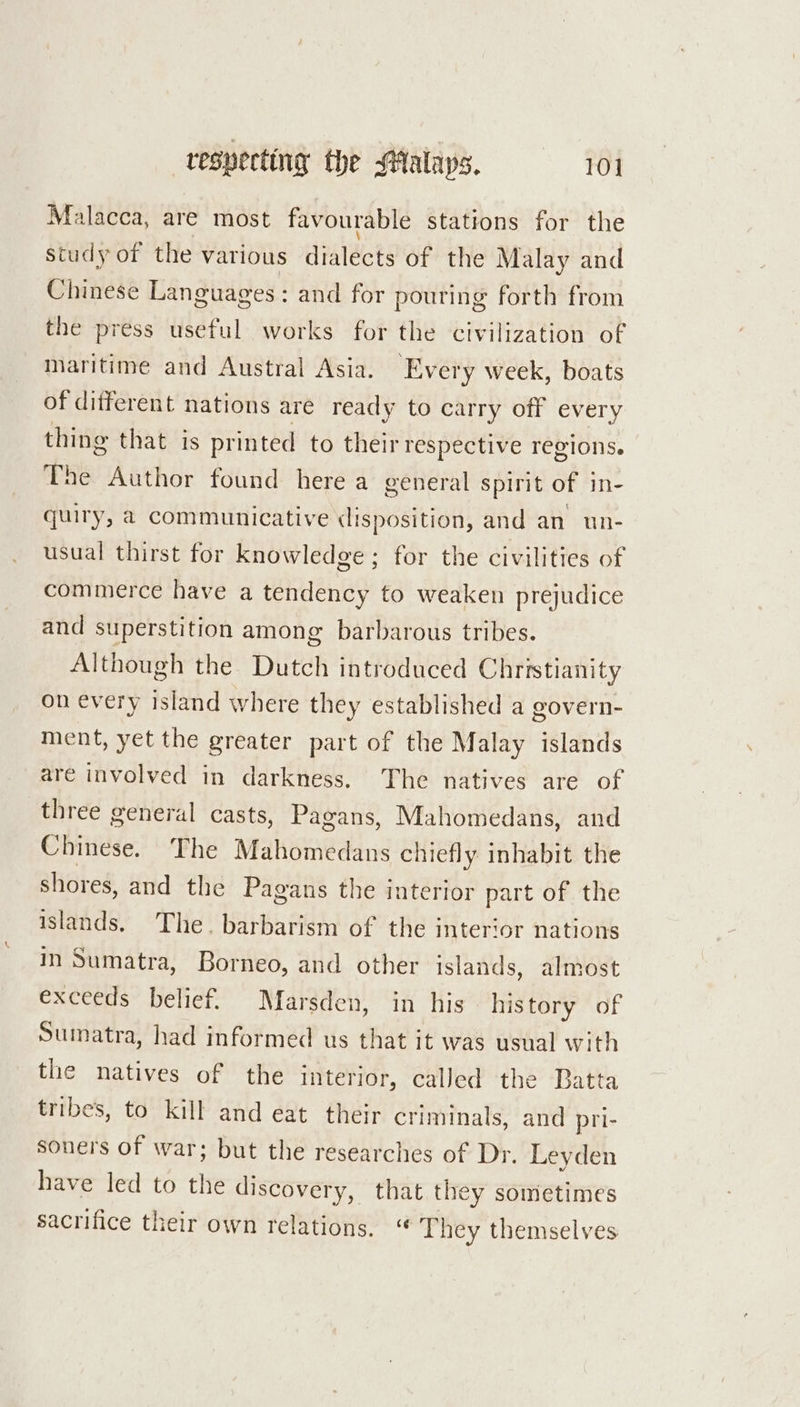 Malacca, are most favourable stations for the study of the various dialécts of the Malay and pate Languages: and for pouring forth from the press useful works for the civilization of maritime and Austral Asia. Every week, boats of different nations are ready to carry off ev ery thing that is printed to their respective regions. ne Author found here a general spirit of in- quiry, a communicative (lisposition, and an un- usual thirst for knowledge; for the civilities of commerce have a tendency to weaken prejudice and superstition among barbarous tribes. Although the Dutch introduced Christianity on every island where they established a govern- ment, yet the greater part of the Malay islands are involved in darkness. The natives are of three general casts, Pagans, Mahomedans, and Chinese. The Mahomedans chiefly inhabit the shores, and the Pagans the interior part of the islands. The. barbarism of the interior nations in Sumatra, Borneo, and other islands, almost exceeds belief. Marsden, in his his tory of Sumatra, had informed us eeu it was usual with the natives of the interior, called the Batta tribes, to kill and eat their criminals, and pri- soners of war; but the researches of Dr. Leyden have led to the discovery, that they sometimes sacrifice their own relations. “ They themselves