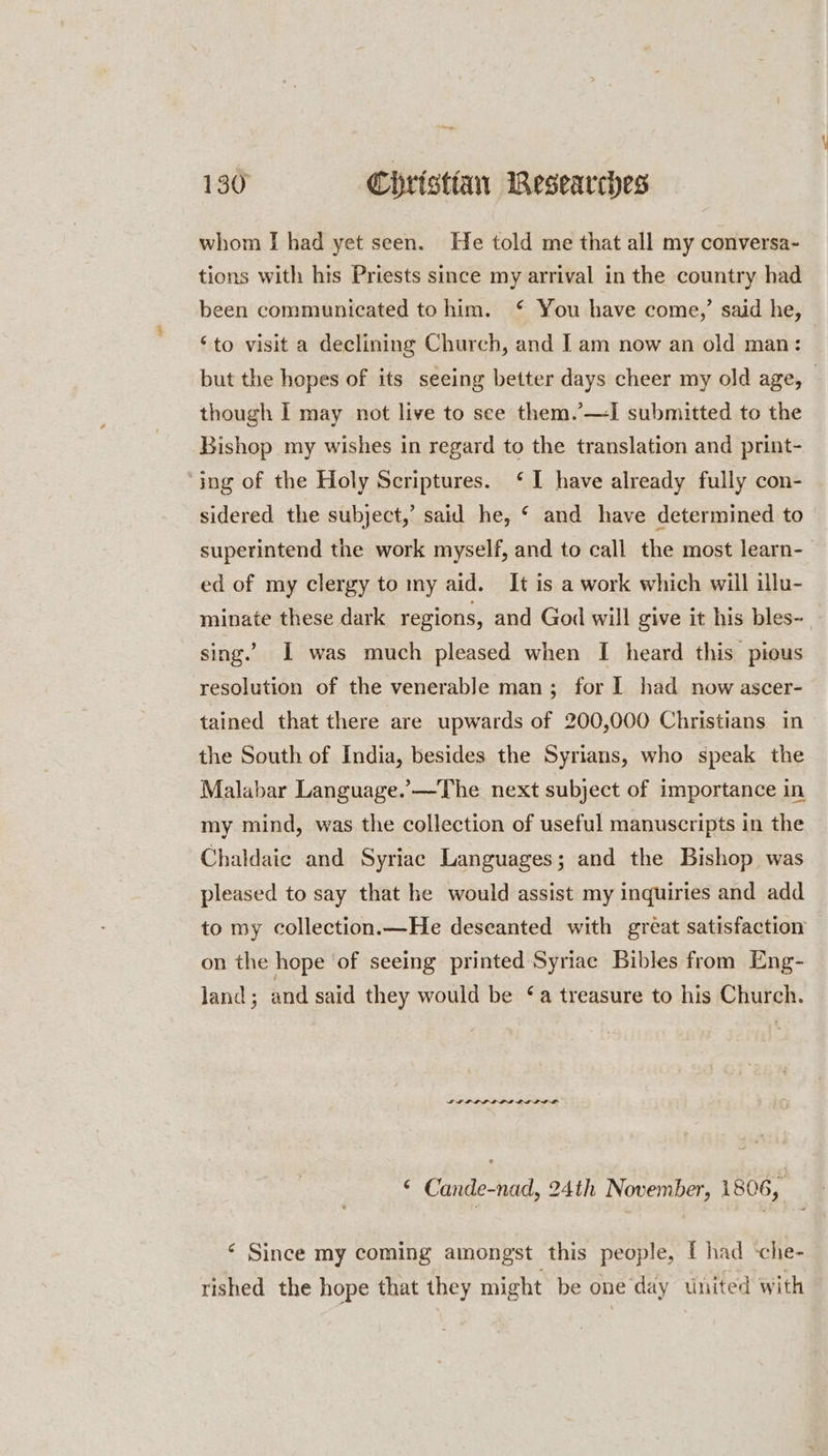 whom I had yet seen. He told me that all my conversa- tions with his Priests since my arrival in the country had been communicated to him. € You have come,’ said he, ‘to visit a declining Church, and Iam now an old man: but the hopes of its seeing better days cheer my old age, _ though I may not live to see them.’—I submitted to the Bishop my wishes in regard to the translation and print- ‘jng of the Holy Scriptures. ‘I have already fully con- sidered the subject,’ said he, * and have determined to superintend the work myself, and to call the most learn-— ed of my clergy to my aid. It is a work which will illu- minate these dark regions, and God will give it his bles- - sing.’ I was much pleased when I heard this pious resolution of the venerable man; for I had now ascer- tained that there are upwards of 200,000 Christians in the South of India, besides the Syrians, who speak the Malabar Language.’—The next subject of importance in my mind, was the collection of useful manuscripts in the Chaldaic and Syriac Languages; and the Bishop was pleased to say that he would assist my inquiries and add to my collection.—He deseanted with great satisfaction on the hope ‘of seeing printed Syriac Bibles from Eng- Jand ; and said they would be ‘a treasure to his Church. IP LLL LOL OED LAL © Cande-nad, 24th November, 1806, ‘ Since my coming amongst this people, I had -che- rished the hope that they might be one day wnited with