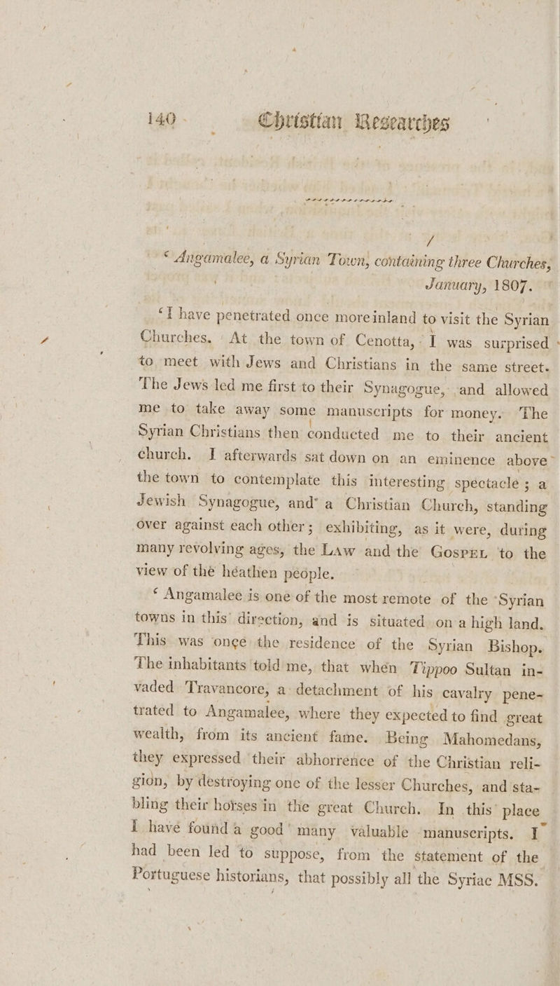 POLIS OILS LP POD PDE .  ee ’ | / * Angamalee, a Syrian Town, containing three dS , January, 1807. ‘Tt have iteterm rir once moreinland to visit the Syrian Churches. ‘At the town of Cenotta, - I was surprised &gt; to, meet with Jews and Christians in the same street. The Jews led me first to their Synagogue, -and allowed me to take away some manuscripts for money. The Syrian Christians then conducted me to their ancient church. I afterwards sat down on an eminence above the town to contemplate this interesting ‘spectacle ; a Jewish Synagogue, and’ a Christian Church, standing over against each other; exhibiting, as it were, during many revolving ages, the Law and the GosPEL to the view of thé héathen people, * Angamalee is one of the most remote of the “Syrian towns in this’ direction, and is situated ona high land. This was ‘onge the residence of the Syrian Bishop. The inhabitants told me, that when Tippoo Sultan in- vaded Travancore, a detachment of his cavalry pene-~ trated to Angamalee, where they expected to find great wealth, from its ancient fame. Being Mahomedans, they expressed ‘their abhorrence of ‘the Christian reli- gion, by destroying one of the lesser Churches, and sta- bling their hotses in the great Church, In_ this’ place i have found a good | many valuable ‘manuscripts. I&gt; had been led to suppose, from ‘the statement of the Portuguese historians, that possibly all the Syriac MSS.