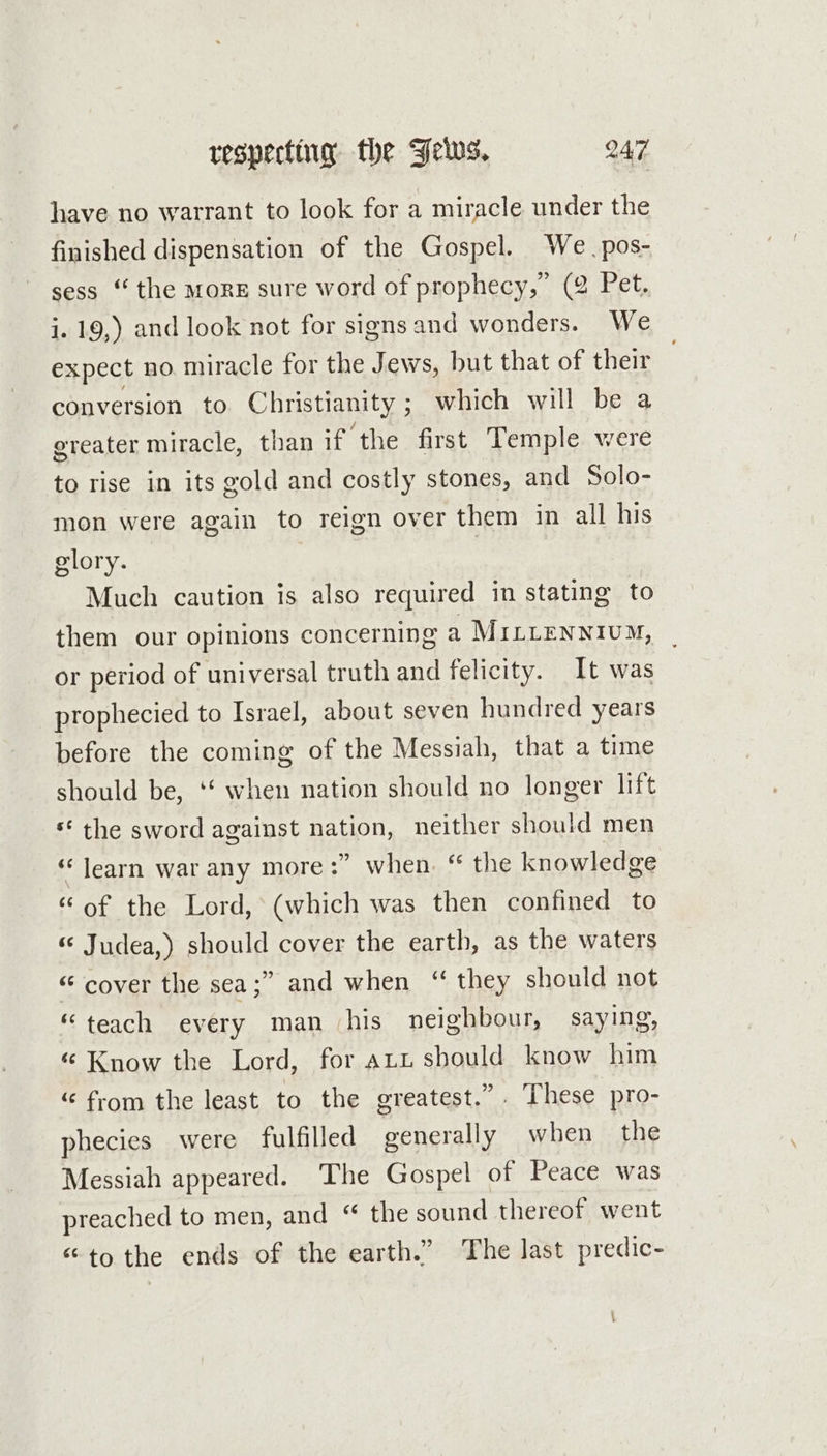 have no warrant to look for a miracle under the finished dispensation of the Gospel. We. pos- sess “ the morE sure word of prophecy,” (2 Pet. i. 19,) and look not for signs and wonders. We expect no miracle for the Jews, but that of their conversion to Christianity ; which will be a greater miracle, than if the first Temple were to rise in its gold and costly stones, and Solo- mon were again to reign over them in all his glory. | | Much caution is also required in stating to them our opinions concerning a MILLENNIUM, or period of universal truth and felicity. It was prophecied to Israel, about seven hundred years before the coming of the Messiah, that a time should be, ‘‘ when nation should no longer lift ‘ the sword against nation, neither should men *‘ learn war any more :” when. “ the knowledge “of the Lord, (which was then confined to « Judea,) should cover the earth, as the waters “ cover the sea;” and when “ they should not “teach every man his neighbour, saying, “ Know the Lord, for att should know him “ from the least to the greatest.” These pro- phecies were fulfilled generally when the Messiah appeared. The Gospel of Peace was preached to men, and “ the sound thereof went “tothe ends of the earth.” The last predic-