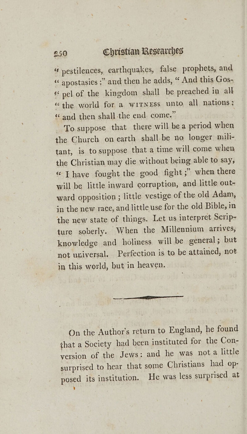 “f pestilences, earthquakes, false prophets, and “&lt; apostasies ;” and then he adds, “ And this Gos- «pel of the kingdom shall be preached in alt “the world for, a WITNESS unio all nations ; ‘Cand then shall the end come.’ To suppose that there will bea sri when the Church on earth shall.be no longer mili- tant, is tosuppose that a time will come when the Christian may die without being able to say, « Thave fought the good fight ;” when there will be little inward corruption, and little out- ward opposition ; little vestige of the old Adam, in the new race, and little use for the old Bible, in the new state of things. Let us interpret Scrip- ture soberly. When the Millennium arrives, knowledge and holiness will be general; but not universal. Perfection is to be Bill not in this world, but in heaven. On the Author’s return to England, he found that a Society had been instituted for the Con- version of the Jews: and he was nota little surprised to hear that some Christians had op- posed its institution. He was less surprised at y