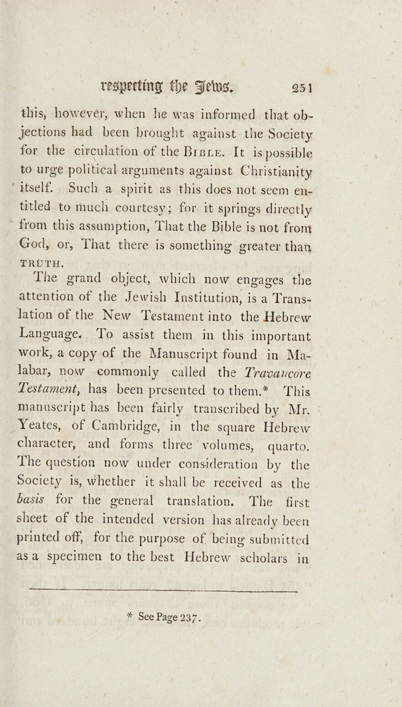 a ( respecting the Fetus. 251 this, however, when he was informed that ob- jections had been brought against the Society for the circulation of the Brare. It is possible to urge political arguments against Christianity itself. Such a spirit as this does not seem en- titled to much courtesy; for it springs directly from this assumption, That the Bible is not from God, or, That there is something greater than TRUTH, The grand aces which now engages the attention of the Jewish Institution, j is a Trans- lation of the New Testament into the Hebrew Language. To assist them in this important work, a copy of the Manuscript found in Ma- labar, now commonly called the Travancore Testament, has been presented to them.* This manuscript has been fairly transcribed by Mr. Yeates, of Cambridge, in the square Hebrew character, and forms three volumes, quarto. The question now under consideration by the Society is, whether it shall be received as the basis for the general translation. The first sheet of the intended version has already been printed off, for the purpose of being submitted asa specimen to the best Hebrew scholars in * See Page 237.