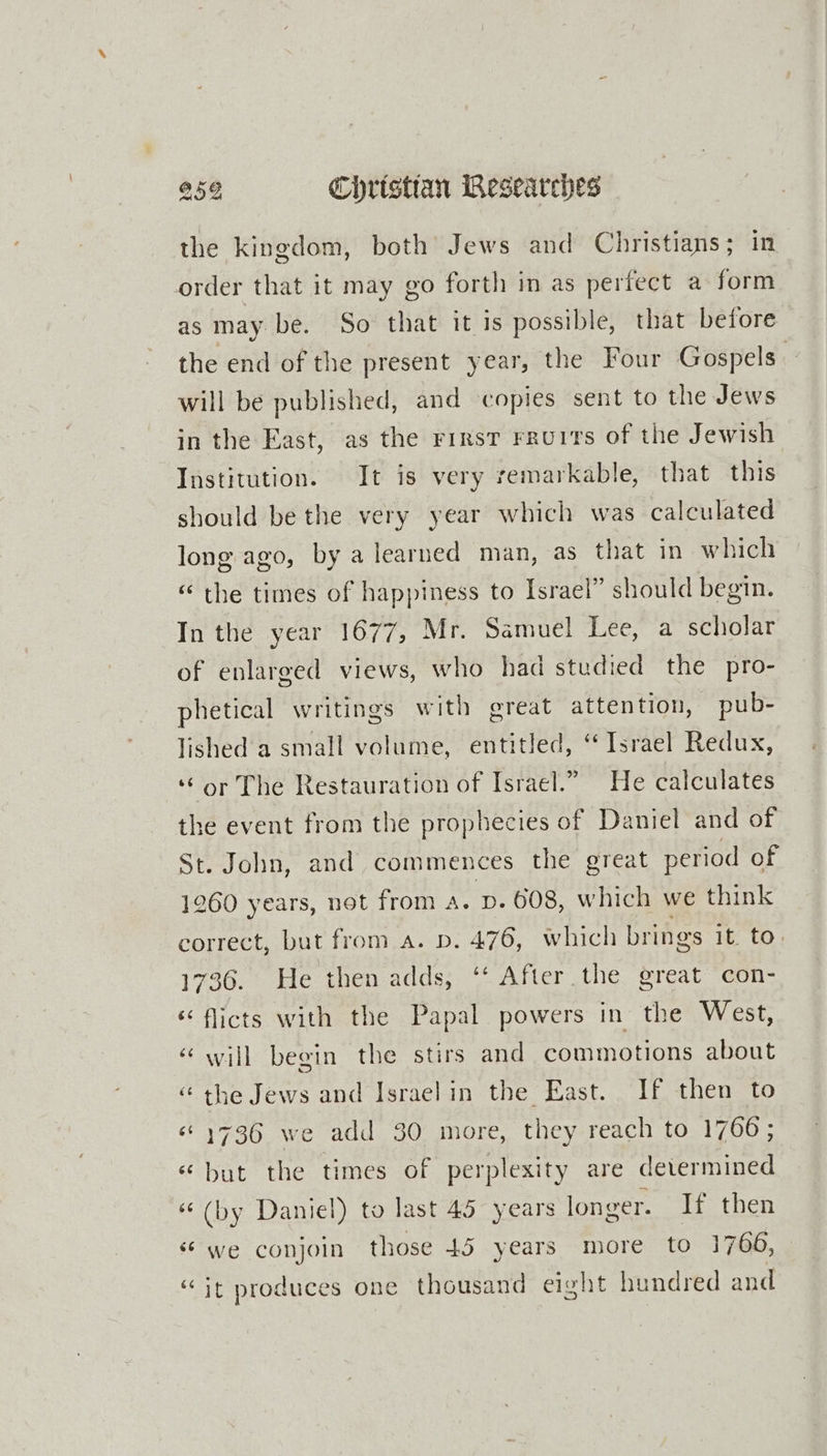 the kingdom, both Jews and Christians ; in order that it may go forth in as perfect a form as may be. So that it is possible, that before the end of the present year, the Four Gospels. will be published, and copies sent to the Jews in the East, as the rirst rrurrs of the Jewish Institution. It is very remarkable, that this should be the very year which was calculated long ago, by a learned man, as that in which “ the times of happiness to Israel” should begin. In the year 1677, Mr. Samuel Lee, a scholar of enlarged views, who had studied the pro- phetical writings with great attention, pub- lished a small volume, entitled, ‘Israel Redux, ‘or The Restauration of Israel.” He calculates the event from the prophecies of Daniel and of St. John, and commences the great period of 1260 years, not from a. p. 608, which we think correct, but from a. p. 476, which brings it. to. 1736. He then adds, ‘‘ After the great con- ‘ flicts with the Papal powers in the West, “ will begin the stirs and commotions about “the Jews and Israelin the East. If then to “1736 we add 30 more, they reach to 1766; «but the times of perplexity are determined «(by Daniel) to last 45 years longer. If then “we conjoin those 45 years more to 1766, “it produces one thousand eight hundred and