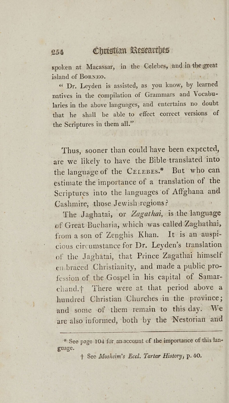 spoken at Macassar, in the Celebes, and in the great island of Bornxzo. i jie “‘ Dr. Leyden is assisted, as you know, by learned natives in the compilation of Grammars and Vocabu- laries in the above languages, and entertains no doubt that he shall be able to effect correct versions of the Scriptures in them all.” Thus, sooner than could have been expected, are we likely to have the Bibletranslated into the language of the Crreses.* But who can estimate the importance of a translation of the Scriptures into the languages of Affghana and Cashmire, those Jewish regions? The Jaghatai, or Zagathai, is the language of Great Bucharia, which was called Zaghathai, from ason of Zenghis Khan. It is an auspt- cious circumstance for Dr. Leyden’s translation — of the Jaghatai, that Prince Zagathai himself en.braced Christianity, and made a public pro- fession of the Gospel in his capital of Samar- chand.t There were at that period above a hundred Christian ‘Churches in the province ; and some of them remain to this day. “We are also informed, ‘both by the ‘Nestorian and * See page 104 for anaccount of the importance of this lan- guage. | t+ See Mosheim’s Ecel. Tartar History, p. 40.