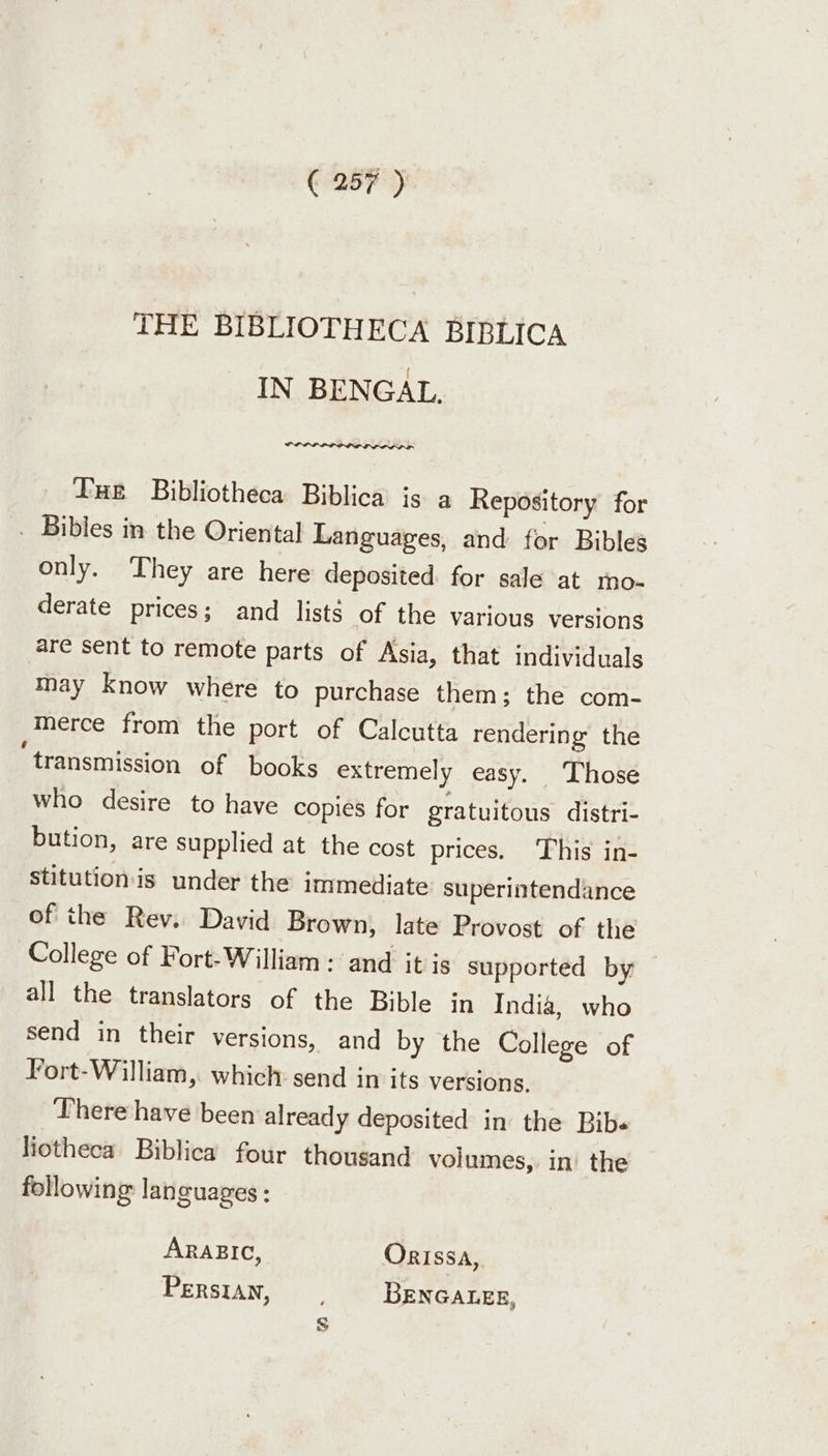 THE BIBLIOTHECA BIBLICA IN BENGAL, OLLI EDP OL DPD LIP OL OD Tue Bibliotheca Biblica is a Repository for . Bibles in the Oriental Languages, and for Bibles only. They are here deposited for sale at rno- derate prices; and lists of the various versions are sent to remote parts of Asia, that individuals may know where to purchase them; the com- merce from the port of Calcutta rendering the ‘transmission of books extremely easy. Those who desire to have copies for gratuitous distri- bution, are supplied at the cost prices, This in- stitutionis under the immediate superintendance of the Rev. David Brown, late Provost of the College of Fort-William : and it is supported by all the translators of the Bible in India, who send in their versions, and by the College of Fort-William, which send in its versions. There have been already deposited in the Bib« liotheca Biblica four thousand volumes, in’ the following languages: ARABIC, Orissa, PERSIAN, BENGALEE,