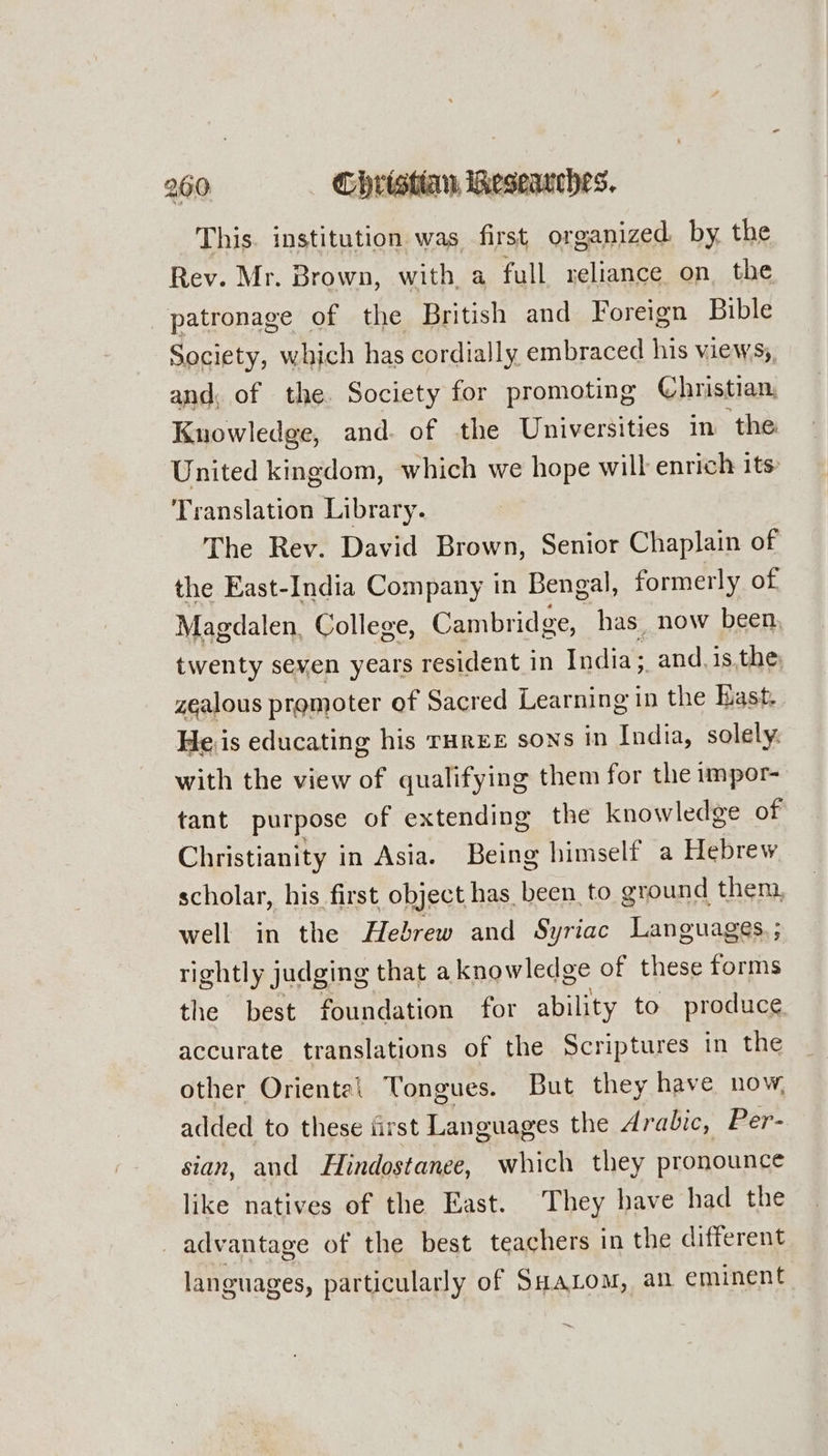 This. institution was first organized. by. the Rev. Mr. Brown, with a full reliance on the patronage of the British and Foreign Bible Society, which has cordially embraced his views, and, of the. Society for promoting Christian Knowledge, and. of the Universities in ‘the United kingdom, which we hope will enrich its Translation Library. The Rev. David Brown, Senior Chaplain of the East-India Company in Bengal, formerly of Magdalen, College, Cambridge, has, now been, twenty seven years resident in India; and. is,the zealous promoter of Sacred Learning in the Bast. He.is educating his rarer sons in India, solely. with the view of qualifying them for the impor- tant purpose of extending the knowledge of Christianity in Asia. Being himself a Hebrew scholar, his first object has been, to ground then. well in the Hebrew and Syriac Languages. ; rightly judging that aknowledge of these forms the best foundation for ability to produce accurate translations of the Scriptures in the other Oriental Tongues. But they have now, added to these iirst Languages the Arabic, Per- sian, and Hindostanee, which they pronounce like natives of the East. They have had the _ advantage of the best teachers in the different languages, particularly of SuaLom, an eminent