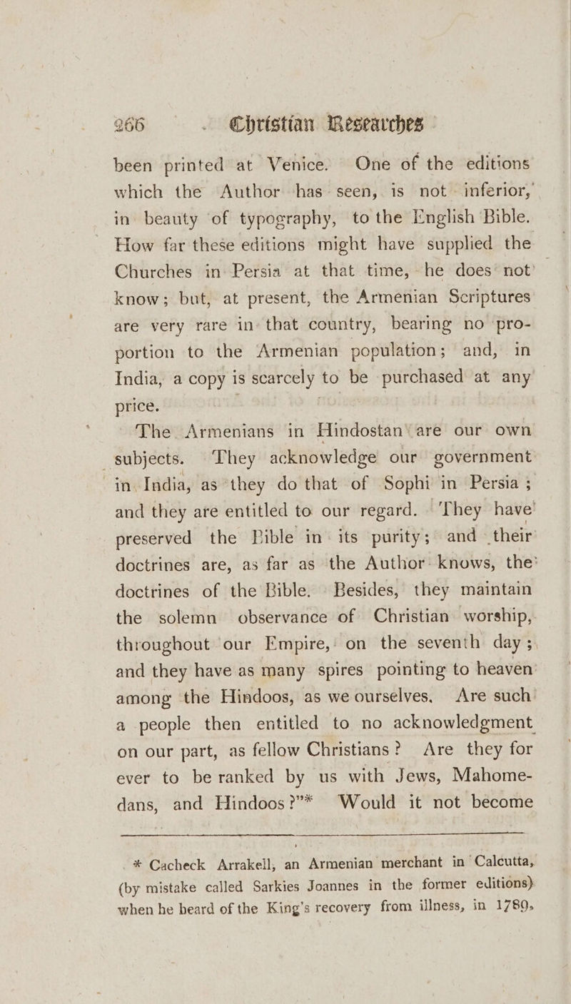 been printed at Venice. One of the editions which the Author ‘has. seen, is not - inferior, in beauty ‘of typography, to the English ‘Bible. How far these editions might have supplied the Churches in Persia at that time, he does’ not’ know; but, at present, the Armenian Scriptures are very rare in» that country, bearing no ‘pro- portion to the Armenian population; and, in India, a copy is scarcely to be purchased at any price. : The Armenians in Hindostan ‘are our own subjects. They acknowledge our government TNE India, as they do that of Sophi in Persia ; and they are entitled to our regard. They have’ preserved the Pible in. its purity; and their doctrines are, as far as the Author: knows, the’ doctrines of the Bible. Besides, they maintain the solemn observance of Christian worship, throughout our Empire,: on the seventh day ; and they have as many spires pointing to heaven: among the Hindoos, as we ourselves, Are such’ a people then entitled to no acknowledgment on our part, as fellow Christians? Are they for ever to be ranked by us with Jews, Mahome- dans, and Hindoos?”* Would it not become * Cacheck Arrakell, an Armenian merchant in Calcutta, (by mistake called Sarkies Joannes in the former editions) when he heard of the King’s recovery from illness, in 1789,