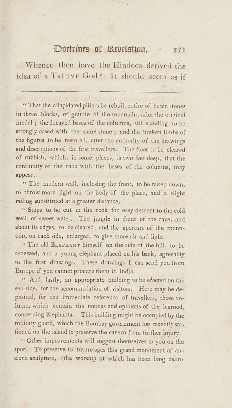 “Whence then have the Hindoos. derived the idea of a TRiunE God? It should seem as if 7 “That the dilapidated pillars be rebuilt entire of hewn stones in three blocks, of granite of the mountain, after the original model ; the decayed bases of the columns, siill standing, to be strongly cased with the same stone ; and the broken limbs of the figures to be restored, after the authority of the drawings and descriptions of. the first travellers. The floor to be cleared of rubbish, which, in some places, is two feet deep, that the continuity of the rock with the bases of the columins, may appear. ‘‘ The modern wall, inclosing the front, to be taken down, to throw more light on the body of the place, and a slight railing substituted at a greater distance. ‘Steps to be cut in the rock for easy descent to the cold well of sweet water. The jungle in front of the cave, and about its edges, to be cleared, and the aperture of the moun- tain, on each side, enlarged, to give more air and light. © «¢ The old ELzpnant himself on the side of the hill, to be renewed, and a young elephant placed on his back, agreeably to the first drawings. These drawings I can send you from Europe if you cannot procure them in India. «* And, lastly, an appropriate building to be efected on the sea-side, for the accommodation of visitors. Here may be de- posited, for the immediate reference of travellers, those vo- lumes which contain the notices and opinions of the learned, concerning Elephanta. ‘This building might be occupied by the military guard, which the Bombay government has recently sta- tioned on the island to preserve the cavern from further injury. ** Gther improvements will suggest themselves to you on the spot. To preserve to future ages this grand monument cf an- cient sculpture, (the worship of which has been long relin-