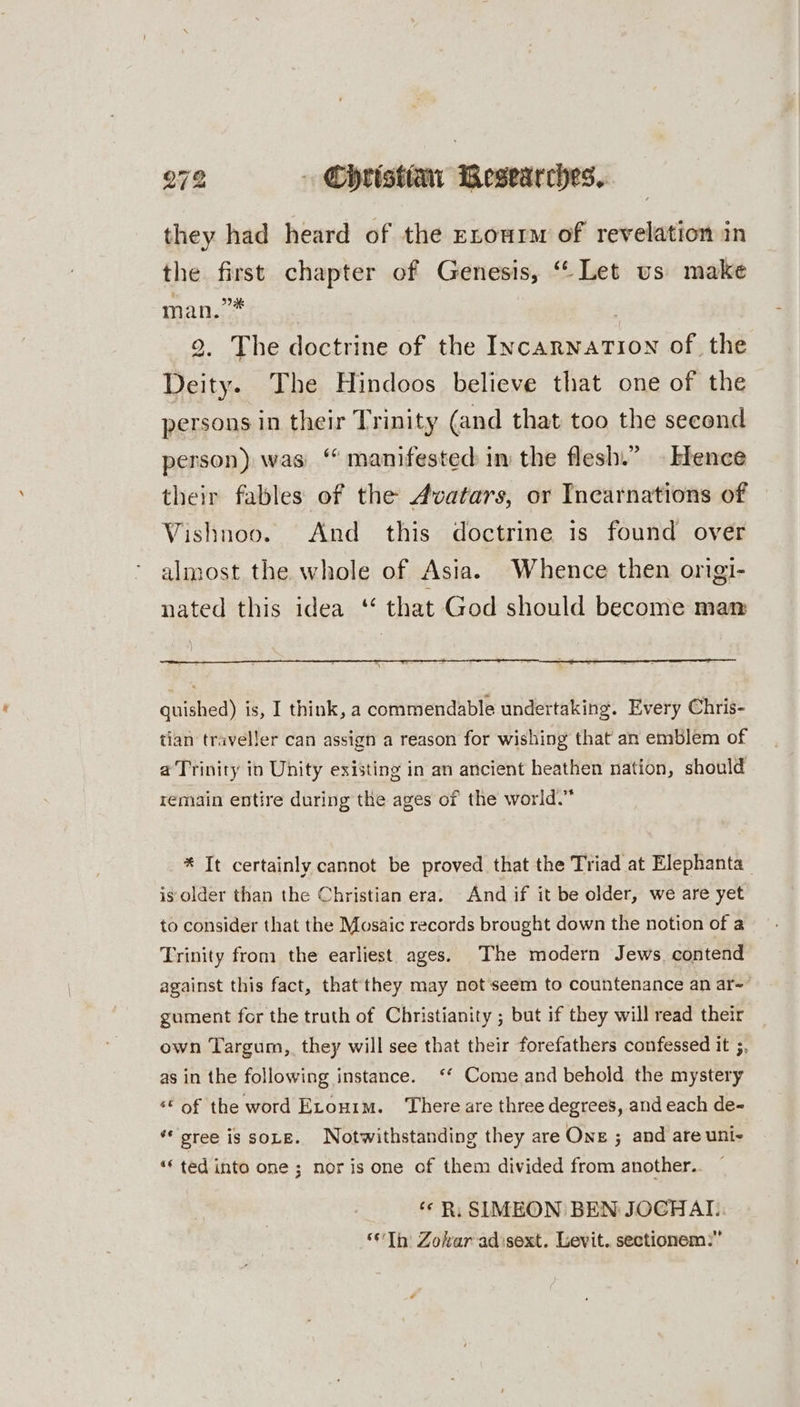 they had heard of the zrourm of revelation in the first chapter of Genesis, “ Let us make man.” | 2. The doctrine of the Incarnation of the Deity. The Hindoos believe that one of the persons in their Trinity (and that too the second person) was “ manifested im the flesh.” . Erence their fables of the Avatars, or Incarnations of Vishnoo. And this doctrine is found over almost the whole of Asia. Whence then origi- nated this idea ‘* that God should become man guished) is, I think, a commendable undertaking. Every Chris- tian traveller can assign a reason for wishing that an emblem of a Trinity in Unity existing in an ancient heathen nation, should remain entire during the ages of the world.” * It certainly cannot be proved that the Triad at Elephanta is older than the Christian era. And if it be older, we are yet to consider that the Mosaic records brought down the notion of a Trinity from the earliest ages. The modern Jews. contend against this fact, that they may not seem to countenance an ar~’ gument for the truth of Christianity ; but if they will read their own Targum, they will see that their forefathers confessed it ;, as in the following instance. ‘* Come and behold the mystery “© of the word Etouim. There are three degrees, and each de- gree is soLe. Notwithstanding they are One ; and are uni- “ted into one; noris one of them divided from another. ‘¢R,: SIMEON BEN JOCGHAI.. “Th Zohar adisext. Levit. sectionem:”