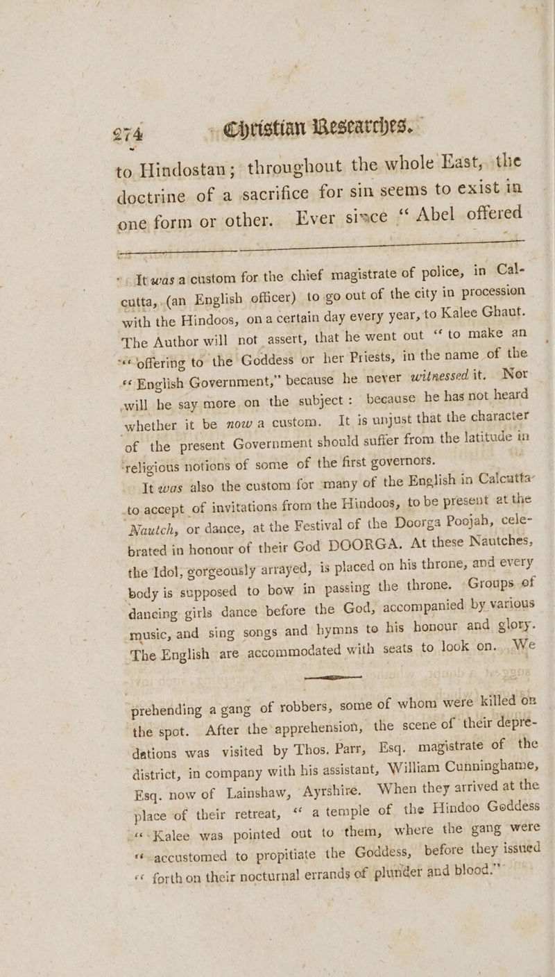 to Hindostan ; throughout the whole East, the doctrine of a sacrifice for sin seems to exist in one form or other. Ever sisce ‘* Abel offered ad Tt was a custom for the chief magistrate of police, in Cal- cutta, (an English officer) to go out of the city in procession with the Hindoos, ona certain day every year, to Kalee Ghaut. The Author will not assert, that he went out ‘‘ to make an -&lt; offering to the Goddess or her Priests, in the name of the *¢ English Government,” because he never witnessed it. Nor ewill he say more. on the subject: because he has not heard whether it be now a custom. It is unjust that the character of the present Government should suffer from. the latitude in ‘religious notions of some of the first governors. It was also the custom for many of the English in Calcatta- .to accept _of invitations from the Hindoos, to be present at the Nautch, or dance, at the Festival of the Doorga Poojah, cele- brated in honour of their God DOORGA. At these Nautches, the Idol, gorgeously arrayed, is placed on his throne, and every body is supposed to bow in passing the throne. Groups of dancing girls dance before the God, accompanied by various music, and sing songs and hymns to his honour and glory. The English are accommodated with seats to look on. We — prehending a gang of robbers, some of whom were killed on ‘the spot. After the apprehension, the scene of their depre- dations was visited by Thos. Parr, Esq. magistrate of the district, in company with his assistant, William Cunninghame, Esq. now of Lainshaw, Ayrshire. When they arrived at the place of their retreat, “ a temple of the Hindoo Goddess -««:Kalee was pointed out to them, where the gang were ‘accustomed to propitiate the Goddess, before they issued ‘© forth on their nocturnal errands of plunder and blood.”