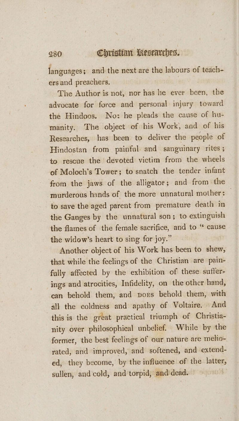 languages; and: the next are the labours of teach- ers and preachers. ! : The Author is not, nor has he ever been, the advocate for force and personal injury toward the Hindoos. No: he pleads the cause of hu- manity. The object of his Work, aad of his Researches, has been to deliver the people of Hindostan from painful and sanguinary rites ; to rescue the devoted victim from the wheels of Moloch’s Tower; to snatch the tender infant from the jaws of the alligator; and from the murderous hands of the more unnatural mother: to save the aged parent from premature death in the Ganges by the unnatural son; to extinguish the flames of the female sacrifice, and to “ cause the widow’s heart to sing for joy.” Another object of his Work has been to shew, that while the feelings of the Christian are pain- fully affected by the exhibition of these suffer- ings and atrocities, Infidelity, on the other hand, can behold them, and pvors behold them, with all the coldness and apathy of Voltaire. And this is the great practical triumph of Christia- nity over philosophical unbelief. While by the former, the best feelings of our nature are melio- yated, and improved, and softened, and extend- ed, they become, by the influence of the latter, sullen, and cold, and torpid, and dead.