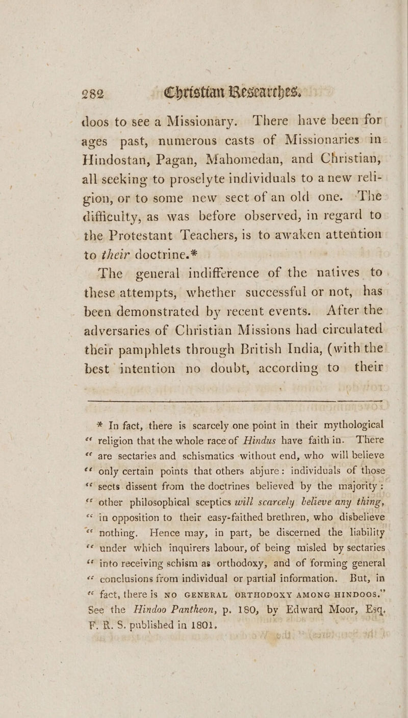 doos to see a Missionary. There have been for ages past, numerous casts of Missionaries in: Hindostan, Pagan, Mahomedan, and Christian, all seeking to proselyte individuals to anew reli- gion, or to some new sect of an old one. “The difficulty, as was before observed, in regard to the Protestant Teachers, is to awaken attention to their doctrine.* | The general indifference of the natives to these attempts, whether successful or not, has. been demonstrated by recent events. After the adversaries of Christian Missions had circulated their pamphlets through British India, (with the best intention no doubt, according to their * In fact, there is scarcely one point in their mythological religion that the whole race of Hindus have faithin. There are sectaries and schismatics without end, who will believe only certain points that others abjure: individuals of those sects dissent from the doctrines believed by the majority: other philosophical sceptics will scarcely believe any thing, in Opposition to their easy-faithed brethren, who disbelieve nothing. Hence may, in part, be discerned the liability under which inquirers labour, of being misled by sectaries into receiving schism as orthodoxy, and of forming general «© conclusions from individual or partial information. But, in « fact, there is NO GENERAL ORTHODOXY AMONG HINDOOS,” See the Hindoo Pantheon, p. 180, by Edward pee Esq, F.R.S. published in 1801.