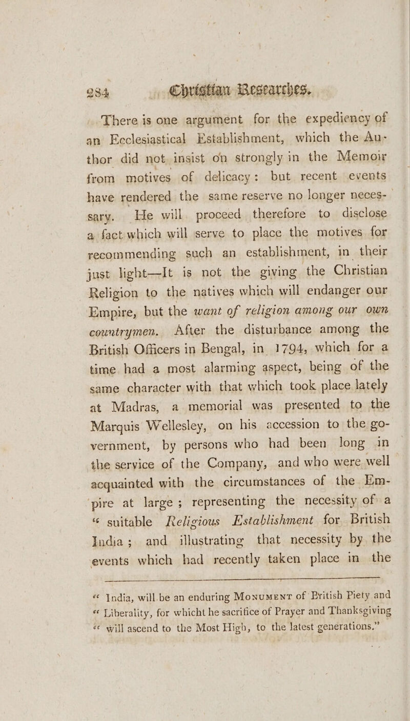 There is one argument for the expediency of an Ecclesiastical Establishment, which the Au- thor did not, insist on strongly in the Memoir from motives of delicacy: but recent events have rendered the same reserve no longer neces-— sary. He will. proceed therefore to disclose a fact which will serve to place the motives for recommending such an establishment, in_ their just light—It is not the giving the Christian Religion to the natives which will endanger our Empire, but the want of religion among our own countrymen. After the disturbance among the British Officers in Bengal, in 1794, which for a time had a most alarming aspect, being of the same character with that which took place lately at Madras, a memorial was presented to the Marquis Wellesley, on his accession to the go- vernment, by persons who had been long in the service of the Company, and who were well acquainted with the circumstances of the Em- ‘pire at large ; representing the necessity of a “ suitable Religious Establishment for British India; and illustrating that necessity by the events which had recently taken place in the “ India, will.be an enduring Monument of British Piety and «© Liberality, for whicht he sacrifice of Prayer and Thanksgiving «* will ascend to the Most High, to the latest generations.”