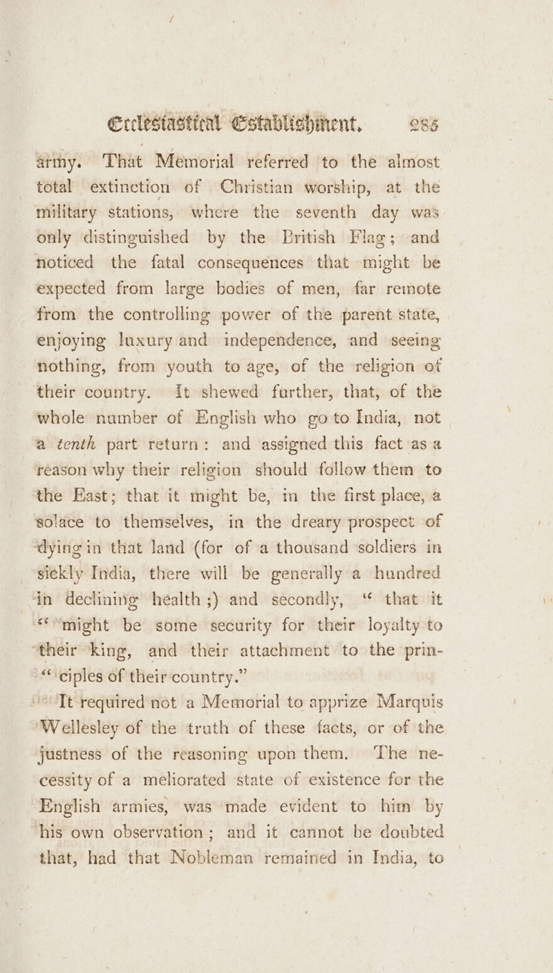 arthy. That Memorial referred to the almost total extinction of Christian worship, at the military stations, where the seventh day was only distinguished by the Lritish Flag; and noticed the fatal consequences that might be expected from large bodies of men, far remote from the controlling power of the parent state, enjoying luxury and independence, and seeing nothing, from youth to age, of the religion of their country. It shewed further, that, of the whole number of English who go to India, not a tenth part return: and assigned this fact ‘as a ‘reason why their religion should follow them to the East; that it might be, m the first place, a solace to themselves, in the dreary prospect of ‘dying in that land (for of a thousand soldiers in sickly India, there will be generally a hundred ‘in declining health ;) and secondly, “ that it “might be some security for their loyalty to “their ‘king, and their attachment to the prin- “ciples of their country.” “Tt required not a Memorial to apprize Marquis Wellesley of the truth of these facts, or of the justness of the reasoning upon them. ‘The ne- cessity of a meliorated state of existence for the English armies, was made evident to him by ‘his own observation; and it cannot be doubted that, had that Nobleman remained in India, to