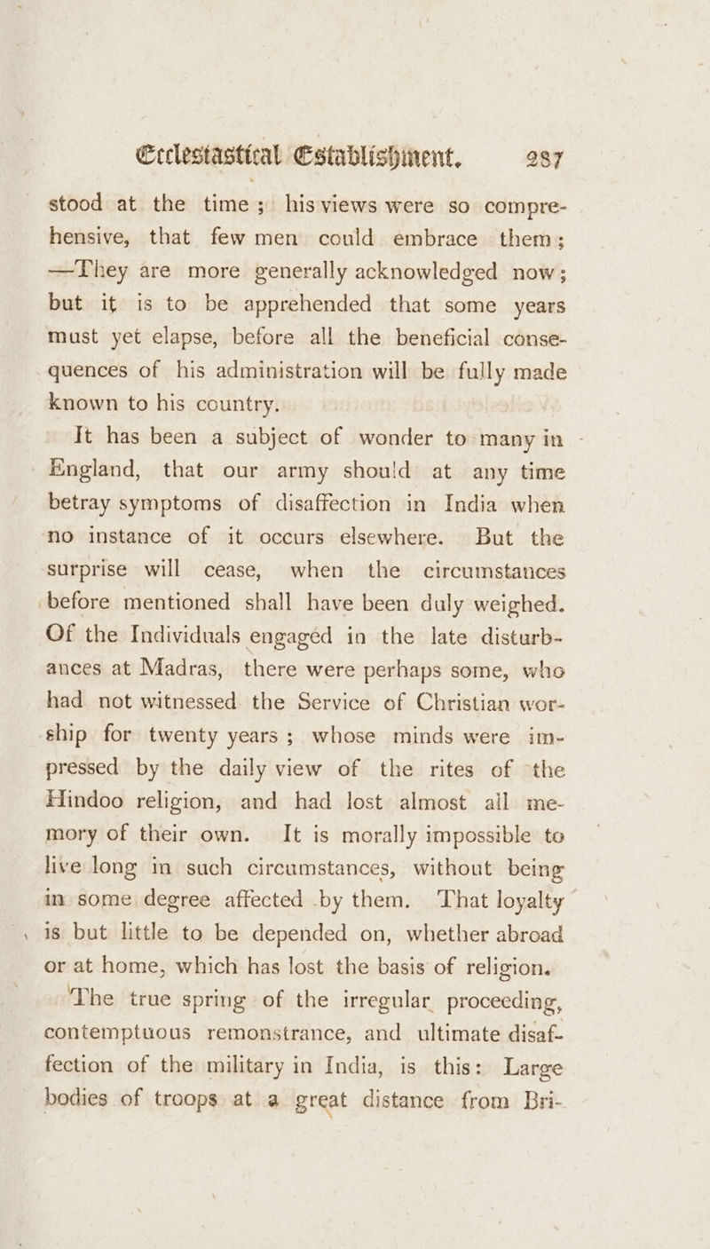 stood at the time; his views were so compre- hensive, that few men could embrace them; —They are more generally acknowledged now; but it is to be apprehended that some years must yet elapse, before all the beneficial conse- quences of his administration will be fully made known to his country. It has been a subject of wonder to many in - England, that our army shou!d at any time betray symptoms of disaffection in India when no instance of it occurs elsewhere. But the surprise will cease, when the circumstances ‘before mentioned shall have been duly weighed. Of the Individuals engaged in the late disturb- ances at Madras, there were perhaps some, who had not witnessed the Service of Christian wor- ship for twenty years; whose minds were im- pressed by the daily view of the rites of “the Hindoo religion, and had lost: almost all me- mory of their own. It is morally impossible te live long in such circumstances, without being in some degree affected .by them. That loyalty is but little to be depended on, whether abroad or at home, which has lost the basis of religion. The true spring of the irregular proceeding, contemptuous remonstrance, and ultimate disaf- fection of the military in India, is this: Large bodies of troops at a great distance from Bri-