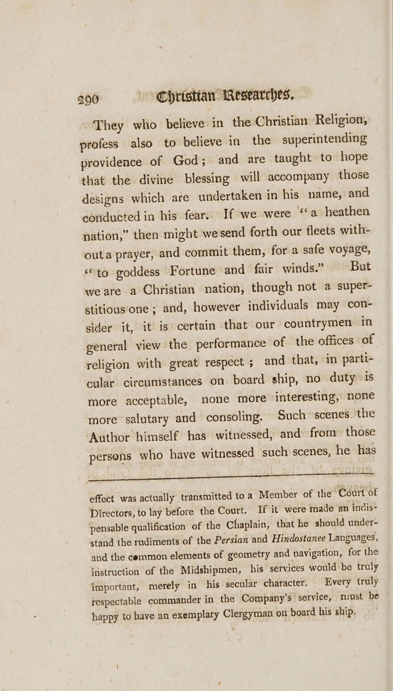 They who believe in the Christian Religion, profess also to believe in the superintending provideace of God; and are taught to hope that the divine blessing will accompany those designs which are undertaken in his name, and conducted in his fear.. If we were ‘‘a heathen nation,” then might wesend forth our fleets with- outa prayer, and commit them, for a safe voyage, “to goddess Fortune and fair winds.” —- But weare a Christian nation, though not a super- stitious‘one ; and, however individuals. may con- sider it, it is certain that our countrymen in general view the performance of the offices of religion with great respect ; and that, in parti- cular. circumstances on board ship, no duty is more acceptable, none more interesting, none more salutary and consoling. Such scenes the Author himself has witnessed, and from those persens who have witnessed such scenes, he has effect was actually transmitted toa Member of the Court of Directors, to lay before the Court. If it were roade an indis- pensable qualification of the Chaplain, that he should under- stand the rudiments of the Persian and Hindostanee Languages, ahd the cemmon elements of geometry and navigation, for the ‘astruction of the Midshipmen, his services would be truly important, merely in his secular character. Every truly respectable commander in the Company's service, nmiust be happy to have an exemplary Clergyman on board his ship.