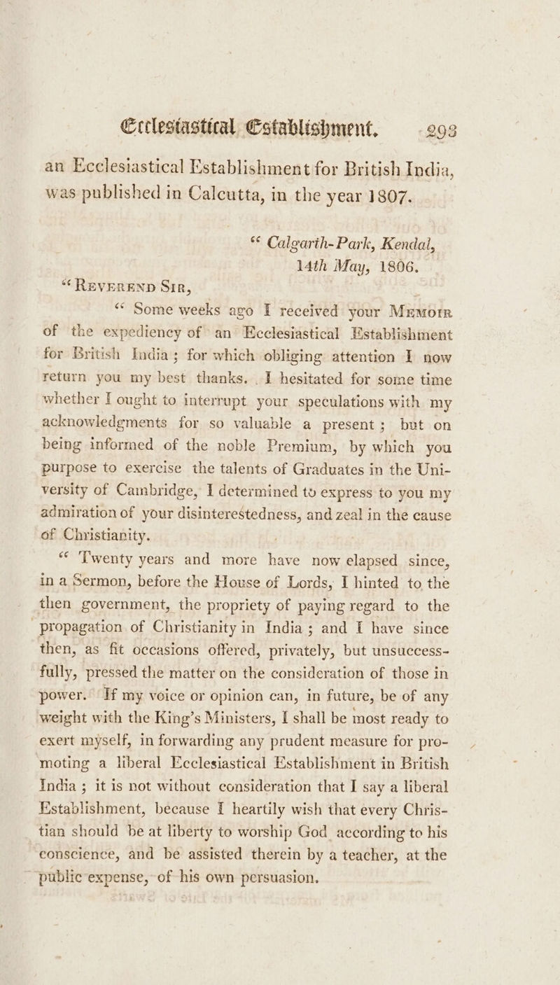 an Ecclesiastical Establishment for British India, was published in Calcutta, in the year 1807. ** Calgarth-Park, Kendal, 14th May, 1806. ‘“‘ REVEREND Sire, “ Some weeks ago I received your Mremore of the expediency of an Ecclesiastical Establishment for British India; for which obliging attention I now return you my best thanks. . I hesitated for some time whether I ought to interrupt your speculations with my acknowledgments for so valuable a present ; but on being informed of the noble Premium, by which you purpose to exercise the talents of Graduates in the Uni- versity of Cambridge, I determined to express to you my admiration of your disinterestedness, and zeal in the cause of Christianity. “ ‘Twenty years and more have now elapsed since, in a Sermon, before the House of Lords, I hinted to the then government, the propriety of paying regard to the propagation of Christianity in India ; and I have since then, as fit occasions offered, privately, but unsuccess- fully, pressed the matter on the consideration of those in power. If my voice or opinion can, in future, be of any weight with the King’s Ministers, I shall be most ready to exert myself, in forwarding any prudent measure for pro- moting a liberal Ecclesiastical Establishment in British India ; it is not without consideration that I say a liberal Establishment, because [ heartily wish that every Chris- tian should be at liberty to worship God_ according to his conscience, and be assisted therein by a teacher, at the ~ public expense, of his own persuasion.