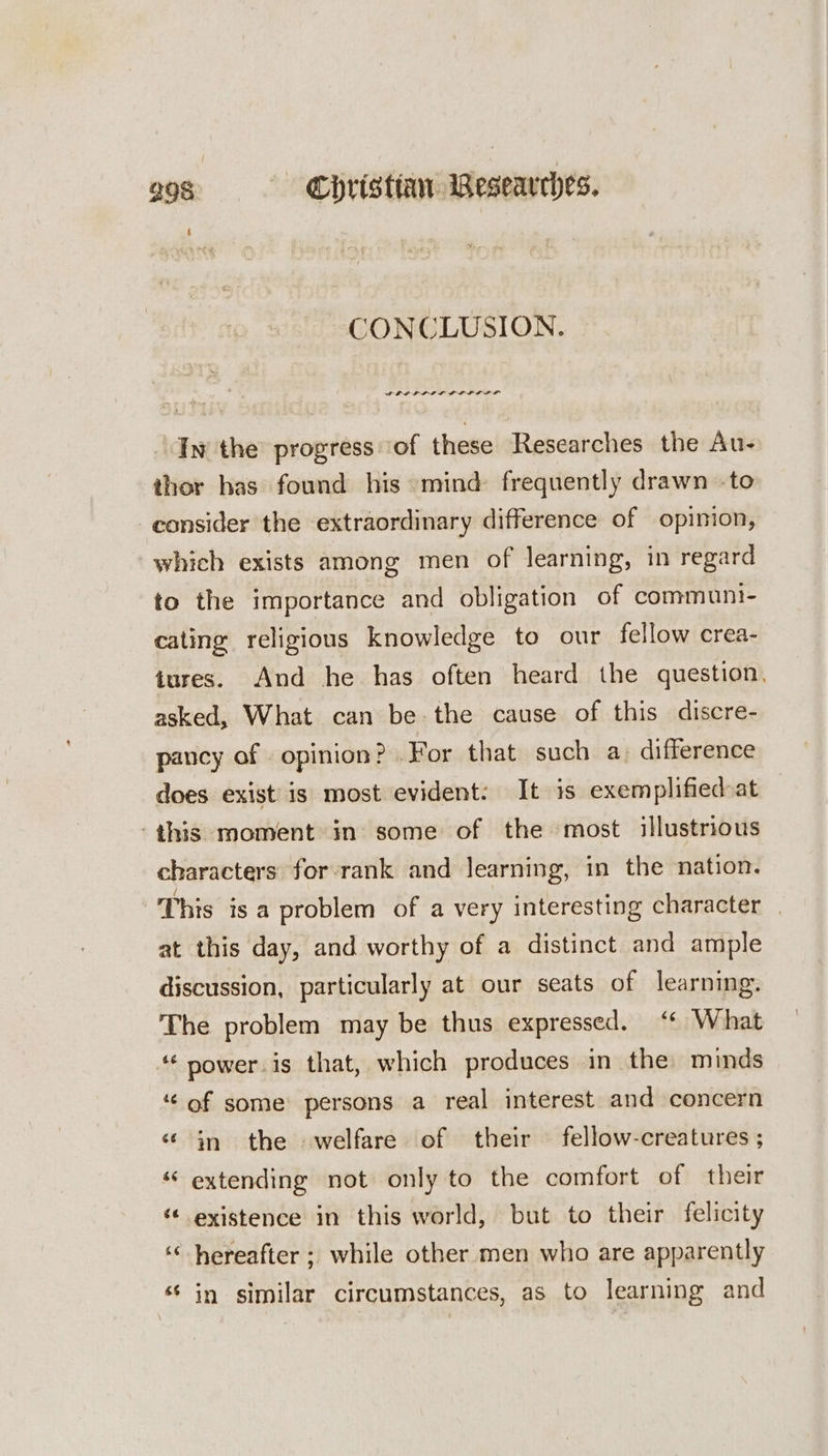 CONCLUSION. ‘Iw the progress ‘of these Researches the Au- thor has found his mind frequently drawn -to consider the extraordinary difference of opinion, which exists among men of learning, in regard to the importance and obligation of communi- cating religious knowledge to our fellow crea- tures. And he has often heard the question. asked, What can be the cause of this discre- pancy of opinion? For that such a) difference does exist is most evident: It is exemplified at this moment in some of the most illustrious characters for rank and learning, in the nation. This isa problem of a very interesting character _ at this day, and worthy of a distinct and ample discussion, particularly at our seats of learning. The problem may be thus expressed. ‘* What ‘power. is that, which produces in the minds ‘of some persons a real interest and concern ‘in the welfare of their fellow-creatures ; “ extending not only to the comfort of their “« existence in this world, but to their felicity hereafter ; while other men who are apparently ‘in similar circumstances, as to learning and