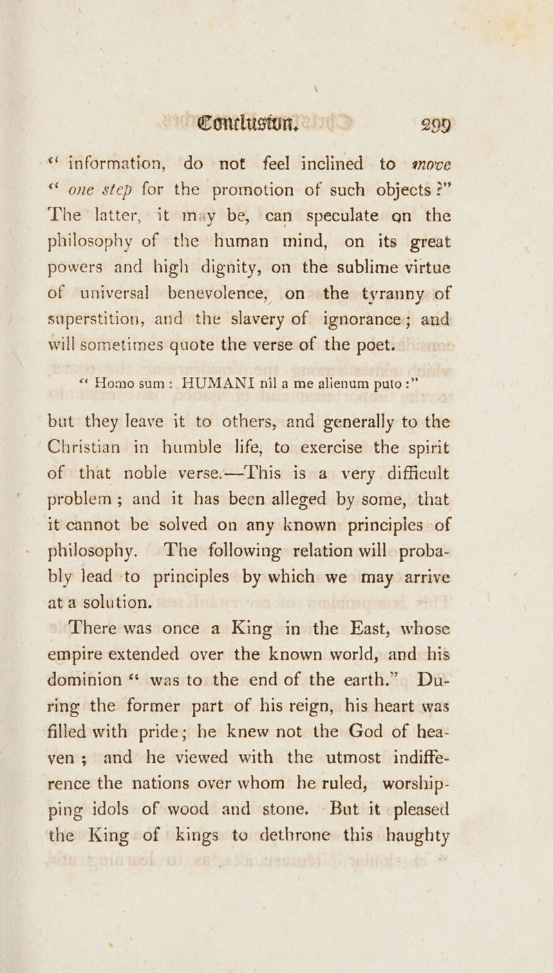 « information, do not feel inclined to move ** one step for the promotion of such objects ?” The latter, it may be, can speculate qn the philosophy of the human mind, on its great powers and high dignity, on the sublime virtue of universal benevolence, on the tyranny. of superstition, and the slavery of ignorance; and will sometimes quote the verse of the poet. “* Homo sam: HUMANI nila me alienum puto :” but they leave it to others, and generally to the Christian in humble life, to exercise the spirit of that noble verse-—This is a very difficult problem ; and it has been alleged by some, that it cannot be solved on any known principles of philosophy. The following relation will proba- bly lead to principles by which we may arrive at a solution. There was once a King in the East, whose empire extended over the known world, and. his dominion ‘* was to the end of the earth.” Du- ring the former part of his reign, his heart was filled with pride; he knew not the God of hea- ven; and he viewed with the utmost indiffe- rence the nations over whom he ruled, worship- ping idols of wood and stone. But it : pleased the King of kings to dethrone this haughty