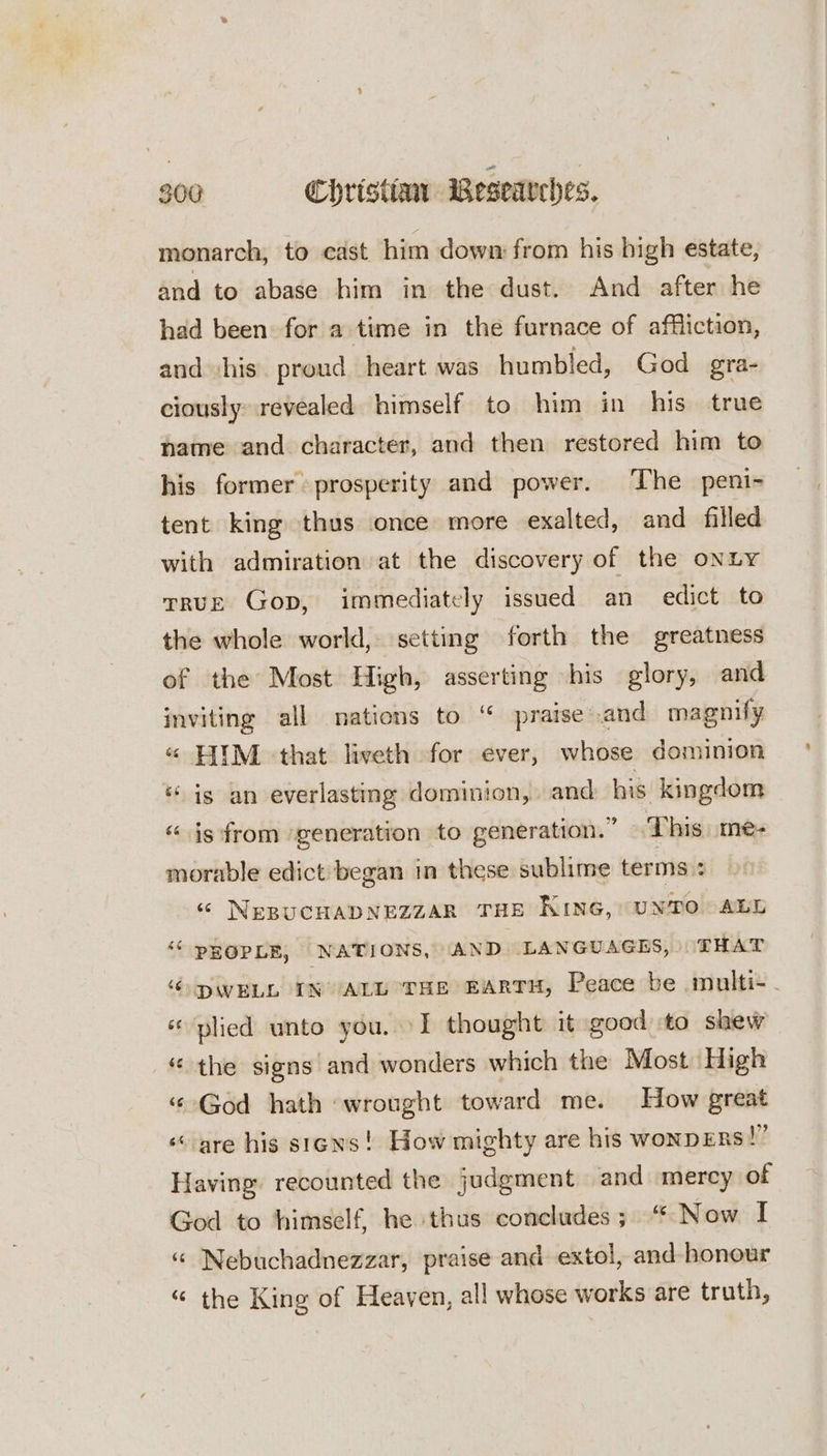 monarch, to cast him down: from his bigh estate, and to abase him in the dust. And after he had been for a time in the furnace of affliction, and ‘his. proud heart was humbled, God gra- ciously: revealed himself to him in his true name and character, and then restored him to his former prosperity and power. The peni- tent king thus once more exalted, and filled with admiration at the discovery of the onLYy rruE Gop, immediately issued an edict to the whole world, setting forth the greatness of the Most High, asserting his glory, and inviting all nations to “ praise .and magnify « HIIM that liveth for ever, whose dominion ‘is an everlasting dominion, and his kingdom “is from ‘generation to generation.” This me- morable edict began in these sublime terms : « NEBUCHADNEZZAR THE KING, UNTO ALE ‘“ PROPLE, NATIONS, AND LANGUAGES, ‘THAT ‘DWELL IN ALL THE EARTH, Peace be multi- . «plied unto you. \I thought it good to shew ‘the signs and wonders which the Most High “God hath wrought toward me. How great ‘are his stens! How mighty are his wonpERs!” Having recounted the judgment and mercy of God to himself, he thus concludes; “ Now I “ Nebuchadnezzar, praise and extol, and honour “© the King of Heaven, all whose works are truth,