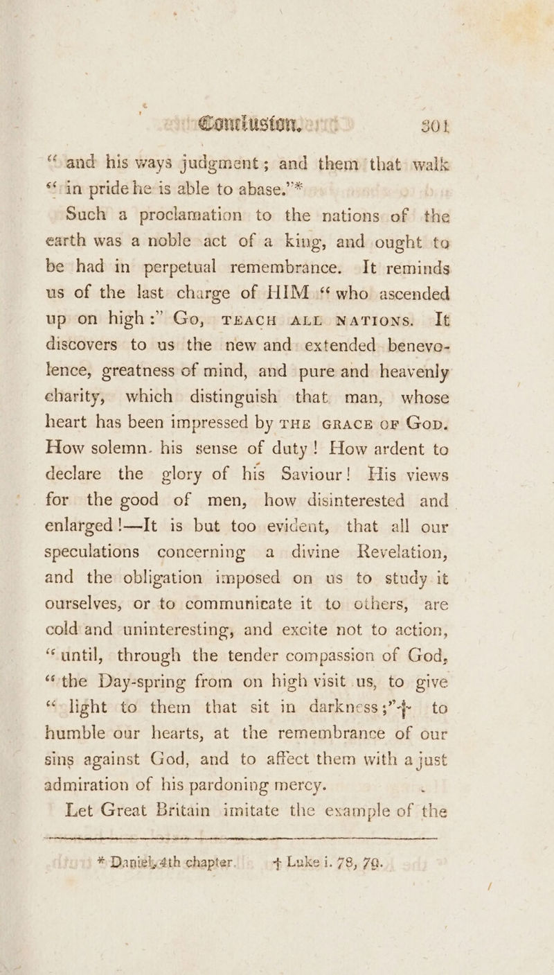 ‘and his ways judgment; and them that walk ‘fin pride he:is able to abase.’’* Such a proclamation to the nations of the earth was a noble act of a king, and ought to be had in perpetual remembrance. It reminds us of the last charge of HIM ‘who ascended up on high:” Go, TEACH ALD Nations. It discovers to us the new and: extended. benevo- lence, greatness of mind, and pure and heavenly charity, which distinguish that man, whose heart has been impressed by rHE GRacE oF Gop. How solemn. his sense of duty! How ardent to declare the glory of his Saviour! His views for the good of men, how disinterested and _ enlarged !—It is but too evident, that all our speculations concerning a divine Revelation, and the obligation imposed on us to study it ourselves, or to communicate it to others, are cold and uninteresting, and excite not to action, “until, through the tender compassion of God, ‘the Day-spring from on high visit us, to give “light to them that sit in darkness;”4- to humble our hearts, at the remembrance of our sins against God, and to affect them with a just admiration of his pardoning mercy. Let Great Britain imitate the example of the * Daniel, 4th chapter. + Luke i. 78, 79.