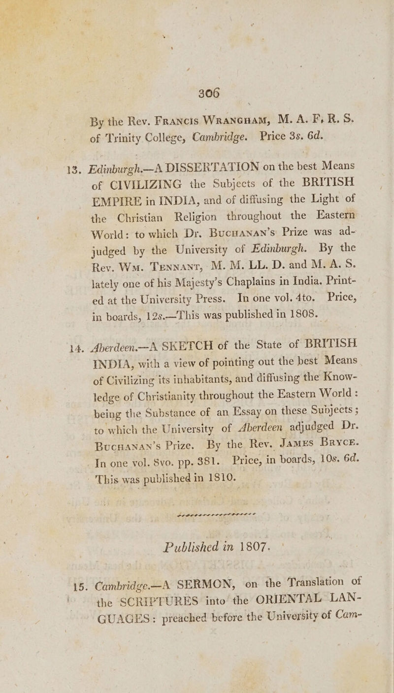 By the Rev. Francis Wrancnam, M.A. F.R. S. of Trinity College, Cambridge. Price 3s. 6d. of CIVILIZING the Subjects of the BRITISH EMPIRE in INDIA, and of diffusing the Light of the Christian Religion throughout the Eastern World: to which Dr. Bucwanan’s: Prize was ad~ judged by the University of Edinburgh. By the Rev. Wm. TENNANT, | M. M. LL. D. and M.A. S$. lately one of his Majesty’s Chaplains in India. Print- ed at the University Press. In one vol. 4to. Price, in boards, 12s.—This was published in 1808. INDIA, with a view of pointing out the best Means of Civilizing its inhabitants, and diffusing the Know- ledge of Christianity throughout the Eastern World : being the Substance of an Essay on these Subjects ; to which the University of berdeen adjudged Dr. Bucnanan’s Prize. By the Rev, Jamus Bryce. In one vol. Svo. pp. 381. Price, in boards, 10s. 6d. POPOL DILL DLL DODDS LE Published in 1807. Cambridge —A SERMON, on the Translation of the SCRIPTURES into the ORIENTAL LAN- GUAGES: preached before the University of Cam-