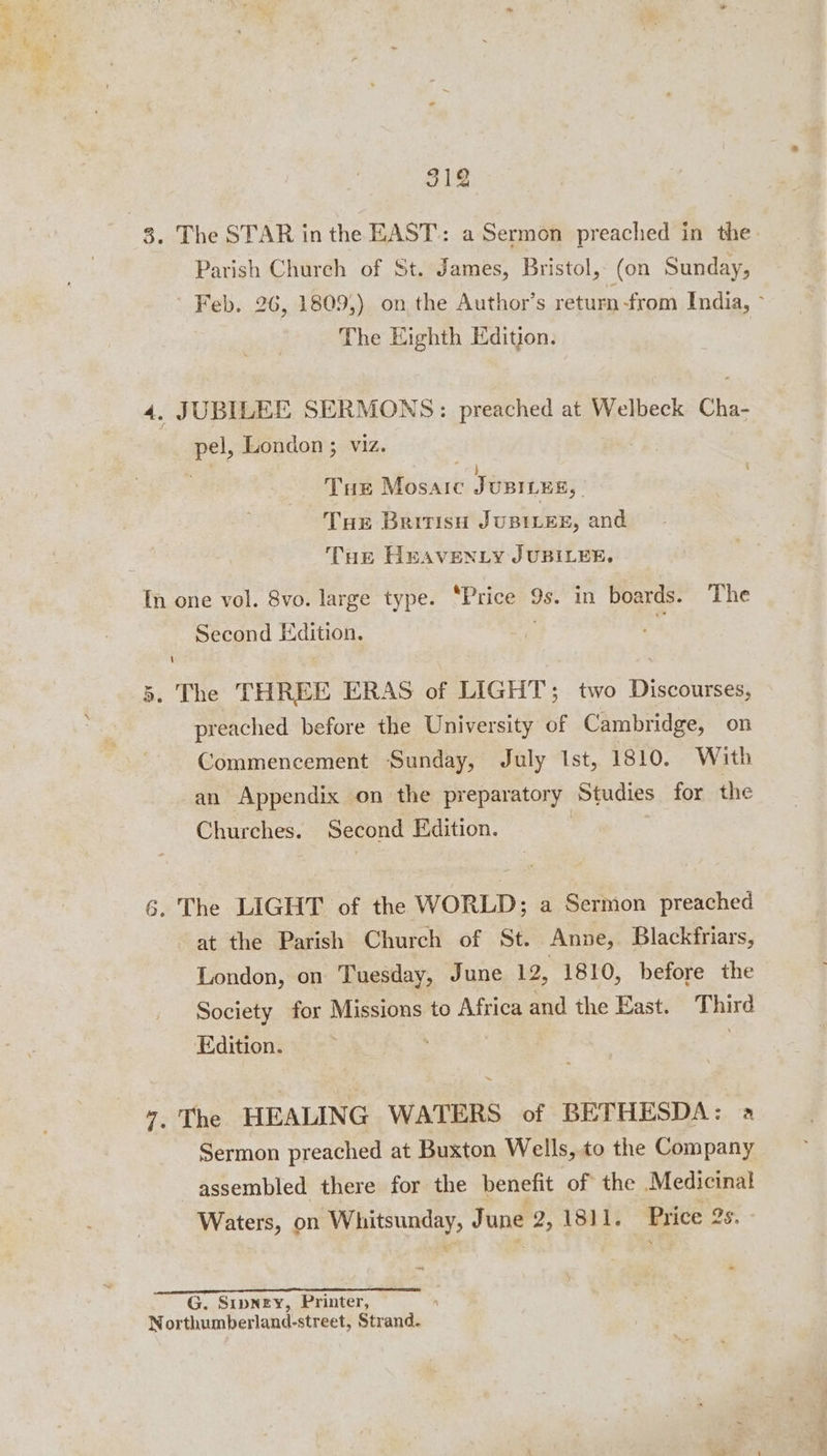 3. The STAR in the EAST: a Sermon preached in the Parish Church of St. James, Bristol, (on Sunday, Feb. 26, 1809,) on the Author’s return from India, ~ The Eighth Edition. 4. JUBILEE SERMONS: preached at Welbeck Cha- pel London ; Tus Mosaic K Ponreeny: Tue BritisH JUBILEE, and Tue Heaventy JUBILEE. In one vol. 8vo. large type. “Price 9s. in boards. The Second Edition. | . The THREE ERAS of LIGHT; two Discourses, preached before the University of Cambridge, on Commencement Sunday, July Ist, 1810. With -an Appendix on the preparatory Studies for the Churches. Second Edition. co | 6. The LIGHT of the WORLD; a Sermon preached at the Parish Church of St. Anne, Blackfriars, London, on Tuesday, June 12, 1810, before the Society for Missions to Africa and the East. Third Edition. ; , “7, The HEALING WATERS of BETHESDA: a Sermon preached at Buxton Wells, to the Company assembled there for the benefit of the Medicinal Waters, on Whitsunday, J une 2, 1811. Price 2s. G. Sipney, Printer, Northumberland-street, Strand.