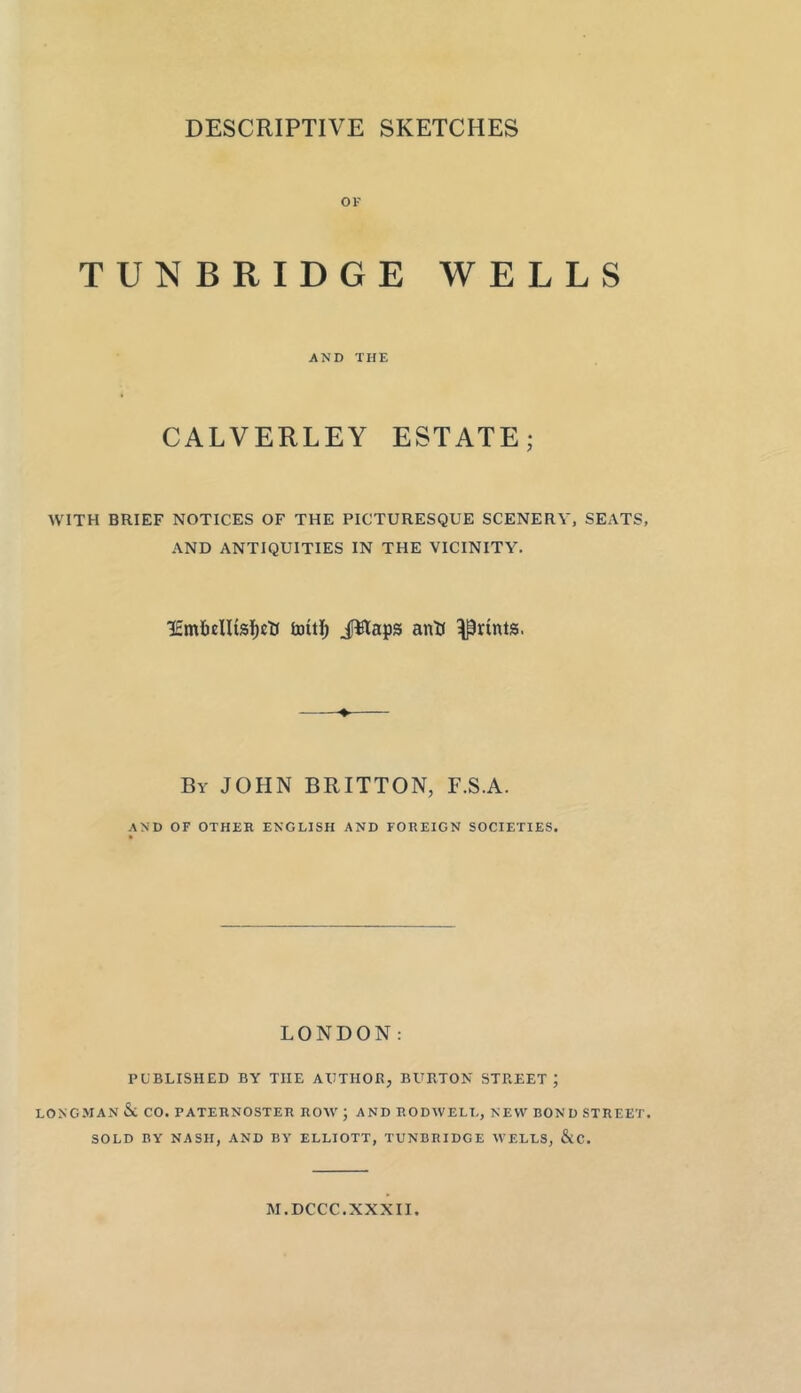 DESCRIPTIVE SKETCHES OF TUNBRIDGE WELLS AND THE CALVERLEY ESTATE; WITH BRIEF NOTICES OF THE PICTURESQUE SCENERY, SEATS, AND ANTIQUITIES IN THE VICINITY. lEmlieHisficti JWaps antJ prints. By JOHN BRITTON, F.S.A. AND OF OTHER ENGLISH AND FOREIGN SOCIETIES. LONDON: PUBLISHED BY THE AUTHOR, BURTON STREET ; LONGMAN Sc CO. PATERNOSTER ROW ; AND RODWELL, NEW BOND STREET. SOLD BY NASH, AND BY ELLIOTT, TUNBRIDGE WELLS, &C. M.DCCC.XXXII