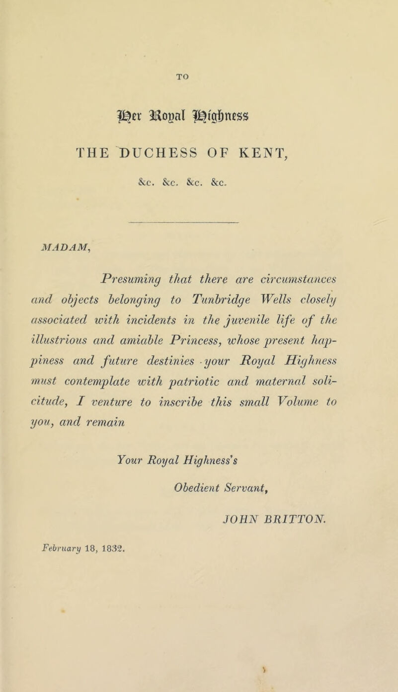 TO THE DUCHESS OF KENT, &c. See. Sec. Sec. MADAM, Presuming that there are circumstances and objects belonging to Tunbridge Wells closely associated with incidents in the juvenile life of the illustrious and amiable Princess, whose present hap- piness and future destinies your Royal Highness must contemplate with patriotic and maternal soli- citude, I venture to inscribe this small Volume to you, and remain Your Royal Highness s Obedient Servant, JOHN BRITTON. Febrtiarx) 18, 1832.