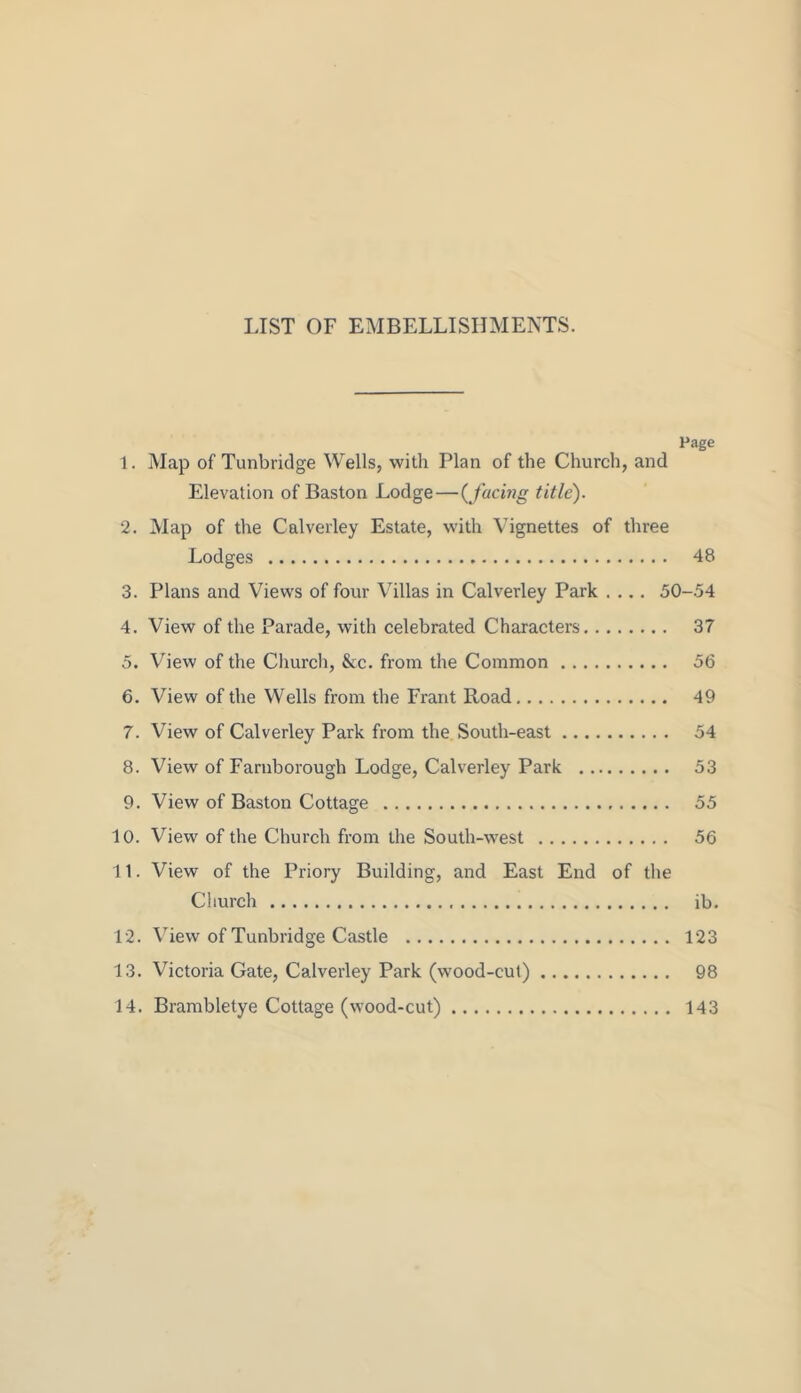 LIST OF EMBELLISHMENTS. Page 1. Map of Tunbridge Wells, with Plan of the Church, and Elevation of Baston Lodge — {facing title). 2. Map of the Calverley Estate, with Vignettes of three Lodges 48 3. Plans and Views of four Villas in Calverley Park .... 50-.54 4. View of the Parade, with celebrated Characters 37 5. View of the Church, &c. from the Common 56 6. View of the Wells from the Frant Road 49 7. View of Calverley Park from the South-east 54 8. View of Faruborough Lodge, Calverley Park 53 9. View of Baston Cottage 55 10. View of the Church from the South-west 56 11. View of the Priory Building, and East End of the Church ib. 12. View of Tunbridge Castle 123 13. Victoria Gate, Calverley Park (wood-cut) 98